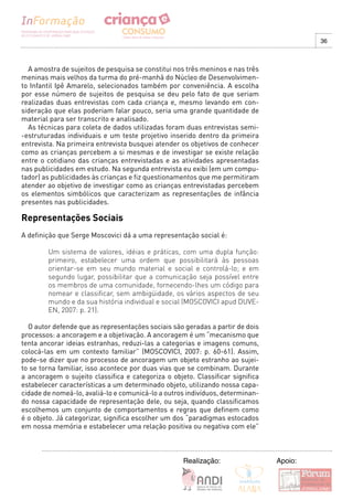36



  A amostra de sujeitos de pesquisa se constitui nos três meninos e nas três
meninas mais velhos da turma do pré-manhã do Núcleo de Desenvolvimen-
to Infantil Ipê Amarelo, selecionados também por conveniência. A escolha
por esse número de sujeitos de pesquisa se deu pelo fato de que seriam
realizadas duas entrevistas com cada criança e, mesmo levando em con-
sideração que elas poderiam falar pouco, seria uma grande quantidade de
material para ser transcrito e analisado.
  As técnicas para coleta de dados utilizadas foram duas entrevistas semi-
-estruturadas individuais e um teste projetivo inserido dentro da primeira
entrevista. Na primeira entrevista busquei atender os objetivos de conhecer
como as crianças percebem a si mesmas e de investigar se existe relação
entre o cotidiano das crianças entrevistadas e as atividades apresentadas
nas publicidades em estudo. Na segunda entrevista eu exibi (em um compu-
tador) as publicidades às crianças e fiz questionamentos que me permitiram
atender ao objetivo de investigar como as crianças entrevistadas percebem
os elementos simbólicos que caracterizam as representações de infância
presentes nas publicidades.

Representações Sociais
A definição que Serge Moscovici dá a uma representação social é:

        Um sistema de valores, idéias e práticas, com uma dupla função:
        primeiro, estabelecer uma ordem que possibilitará às pessoas
        orientar-se em seu mundo material e social e controlá-lo; e em
        segundo lugar, possibilitar que a comunicação seja possível entre
        os membros de uma comunidade, fornecendo-lhes um código para
        nomear e classificar, sem ambigüidade, os vários aspectos de seu
        mundo e da sua história individual e social (MOSCOVICI apud DUVE-
        EN, 2007: p. 21).

  O autor defende que as representações sociais são geradas a partir de dois
processos: a ancoragem e a objetivação. A ancoragem é um “mecanismo que
tenta ancorar ideias estranhas, reduzi-las a categorias e imagens comuns,
colocá-las em um contexto familiar” (MOSCOVICI, 2007: p. 60-61). Assim,
pode-se dizer que no processo de ancoragem um objeto estranho ao sujei-
to se torna familiar, isso acontece por duas vias que se combinam. Durante
a ancoragem o sujeito classifica e categoriza o objeto. Classificar significa
estabelecer características a um determinado objeto, utilizando nossa capa-
cidade de nomeá-lo, avaliá-lo e comunicá-lo a outros indivíduos, determinan-
do nossa capacidade de representação dele, ou seja, quando classificamos
escolhemos um conjunto de comportamentos e regras que definem como
é o objeto. Já categorizar, significa escolher um dos “paradigmas estocados
em nossa memória e estabelecer uma relação positiva ou negativa com ele”



                                                    Realização:                 Apoio:
 