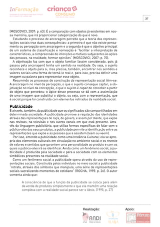 37



(MOSCOVICI, 2007: p. 63). É a comparação com objetos já existentes em nos-
sa memória, que irá proporcionar categorização do que é novo.
  Estudando o processo de ancoragem percebo que a teoria das represen-
tações sociais traz duas consequências: a primeira é que não existe pensa-
mento ou percepção sem ancoragem e a segunda é que o objetivo principal
de um sistema de classificação e nomeação é “facilitar a interpretação de
características, a compreensão de intenções e motivos subjacentes às ações
das pessoas, na realidade, formar opiniões” (MOSCOVICI, 2007: p. 70).
  A objetivação faz com que o objeto familiar (assim considerado, pois já
passou pela ancoragem) tenha um sentido na realidade. Ou seja, o sujeito
reconhece o objeto para si, mas precisa, também, encontrar nos sentidos e
valores sociais uma forma de torná-lo real e, para isso, precisa definir uma
imagem ou palavra para representar esse objeto.
  Resumindo os processos de construção da representação social têm-se:
A ancoragem no nível da percepção, o que o sujeito consegue captar; a ob-
jetivação no nível da concepção, o que o sujeito é capaz de conceber a partir
do objeto que percebeu; o ápice desse processo se dá com a assimilação
de uma imagem que substitui o objeto, ou seja, com a representação, que
é social porque foi construída com elementos retirados da realidade social.

Publicidade
É através, também, da publicidade que os significados são compartilhados em
determinada sociedade. A publicidade promove a regulação das identidades
através das representações de raça, de gênero, e assim por diante, que expõe
nas revistas, na televisão e nos outros canais em que está presente. Atra-
vés da linguagem publicitária, que utiliza formas específicas de falar com o
público-alvo dos seus produtos, a publicidade permite a identificação entre as
representações que expõe e as pessoas que a assistem (leem ou veem).
  Por isso, entendo a publicidade como uma Instância Cultural: ela se apro-
pria dos elementos culturais em circulação no ambiente social e os reveste
de valores e sentidos que garantem uma personalidade ao produto e com os
quais o público-alvo irá se identificar. Ainda como um fenômeno social, a pu-
blicidade é produzida pela sociedade e para a sociedade com os elementos
simbólicos presentes na realidade social.
  Como um fenômeno social a publicidade opera através do uso de repre-
sentações sociais. Construída pelos indivíduos no meio social a publicidade
“retrata, através dos símbolos que manipula, uma série de representações
sociais sacralizando momentos do cotidiano” (ROCHA, 1995: p. 26). O autor
comenta ainda que:

        A consciência de que a função da publicidade se coloca para além
        da venda de produtos simplesmente e que ela mantém uma relação
        complexa com a realidade social parece ser o óbvio. (1995, p. 27)




                                                     Realização:                 Apoio:
 