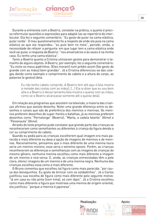 39



  Durante a entrevista com a Beatriz, constatei na prática, o quanto é preci-
so reformular questões e expressões para adaptá-las ao repertório do inter-
locutor. Ela fez o seguinte comentário: “Eu gosto de pular na cama elástica,
pular corda”. O meu questionamento foi a respeito de onde ela pula na cama
elástica ao que ela respondeu: “eu pulo bem no meio”, percebi, então, a
necessidade de refazer a pergunta: em que lugar tem a cama elástica onde
você vai pular, a resposta da Beatriz: “nos aniversários e às vezes é na minha
casa. Eu tenho uma cama elástica”.
  Tanto a Beatriz quanto a Cristina utilizaram gestos para demonstrar o ta-
manho de alguns objetos. A Beatriz, por exemplo, fez o seguinte comentário:
“Eu visito os meus padrinhos. [Eles moram] num prédio assim [faz gesto de
grande com as mãos] bem grandão”. Já a Cristina diferenciou-se das cole-
gas dando como exemplo o comprimento do cabelo e a altura do corpo, as
palavras (e gestos) dela:

        Eu não tenho cabelo comprido. A Beatriz tem até aqui ó [ela mostra
        a metade das costas com as mãos]. [...] Ela ia dizer que eu sou bem
        alta e a Beatriz é desse tamanho [ela mostra o queixo com as mãos,
        como se a Beatriz alcançasse somente até o queixo dela].

  Em relação aos programas que assistem na televisão, a maioria das crian-
ças afirmou que assiste desenho. Notei uma grande diferença entre os de-
senhos e canais que são de preferência dos meninos e meninas. Os meni-
nos preferem desenhos de super-heróis e batalhas, já as meninas preferem
desenhos como “Pernalonga” (Beatriz), “Marta, a cadela falante” (Aline) e
“Peixonauta” (Aline).
  Através do teste projetivo pude constatar que grande parte das crianças se
reconheceram como semelhantes ou diferentes à criança da figura devido a
cor ou comprimento do cabelo.
  Quando eu pedia para as crianças escolherem qual imagem era mais pa-
recida e mais diferente eu dava a opção de imagens de meninos e de meni-
nas. Racionalmente, pensamos que o mais diferente de uma menina loura
seria um menino moreno, esse seria o extremo oposto. Porém, as crianças
reconheceram as diferenças e semelhanças com as imagens de crianças do
mesmo gênero, nenhuma menina escolheu como mais diferente a imagem
de um menino e vice-versa. E, ainda, as crianças entrevistadas têm a pele
clara, ofereci imagens de um menino e de uma menina negra. Nenhuma das
crianças escolheu essa como a mais diferente.
  O Bruno comentou que escolheu tal figura como mais parecida: “por cau-
sa dos bonequinhos. Eu gosto de brincar com os soldadinhos”. Já o Carlos
justificou sua escolha de figura como mais diferente pelo seguinte motivo:
“lá em casa eu não pinto [com tinta], só com lápis”. Já a Cristina escolheu
como mais diferente a figura que mostrava uma menina de origem oriental,
ela justificou: “porque a menina é japonesa”.



                                                     Realização:                 Apoio:
 