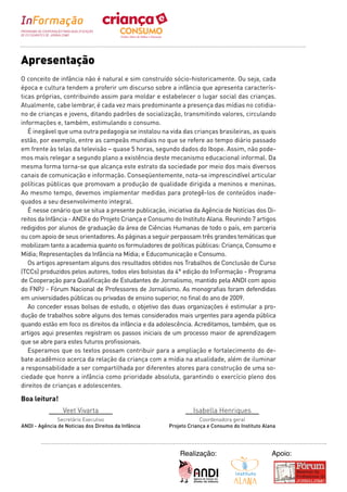 Apresentação
O conceito de infância não é natural e sim construído sócio-historicamente. Ou seja, cada
época e cultura tendem a proferir um discurso sobre a infância que apresenta caracterís-
ticas próprias, contribuindo assim para moldar e estabelecer o lugar social das crianças.
Atualmente, cabe lembrar, é cada vez mais predominante a presença das mídias no cotidia-
no de crianças e jovens, ditando padrões de socialização, transmitindo valores, circulando
informações e, também, estimulando o consumo.
   É inegável que uma outra pedagogia se instalou na vida das crianças brasileiras, as quais
estão, por exemplo, entre as campeãs mundiais no que se refere ao tempo diário passado
em frente às telas da televisão – quase 5 horas, segundo dados do Ibope. Assim, não pode-
mos mais relegar a segundo plano a existência deste mecanismo educacional informal. Da
mesma forma torna-se que alcança este estrato da sociedade por meio dos mais diversos
canais de comunicação e informação. Conseqüentemente, nota-se imprescindível articular
políticas públicas que promovam a produção de qualidade dirigida a meninos e meninas.
Ao mesmo tempo, devemos implementar medidas para protegê-los de conteúdos inade-
quados a seu desenvolvimento integral.
   É nesse cenário que se situa a presente publicação, iniciativa da Agência de Notícias dos Di-
reitos da Infância - ANDI e do Projeto Criança e Consumo do Instituto Alana. Reunindo 7 artigos
redigidos por alunos de graduação da área de Ciências Humanas de todo o país, em parceria
ou com apoio de seus orientadores. As páginas a seguir perpassam três grandes temáticas que
mobilizam tanto a academia quanto os formuladores de políticas públicas: Criança, Consumo e
Mídia; Representações da Infância na Mídia; e Educomunicação e Consumo.
   Os artigos apresentam alguns dos resultados obtidos nos Trabalhos de Conclusão de Curso
(TCCs) produzidos pelos autores, todos eles bolsistas da 4° edição do InFormação - Programa
de Cooperação para Qualificação de Estudantes de Jornalismo, mantido pela ANDI com apoio
do FNPJ - Fórum Nacional de Professores de Jornalismo. As monografias foram defendidas
em universidades públicas ou privadas de ensino superior, no final do ano de 2009.
   Ao conceder essas bolsas de estudo, o objetivo das duas organizações é estimular a pro-
dução de trabalhos sobre alguns dos temas considerados mais urgentes para agenda pública
quando estão em foco os direitos da infância e da adolescência. Acreditamos, também, que os
artigos aqui presentes registram os passos iniciais de um processo maior de aprendizagem
que se abre para estes futuros profissionais.
   Esperamos que os textos possam contribuir para a ampliação e fortalecimento do de-
bate acadêmico acerca da relação da criança com a mídia na atualidade, além de iluminar
a responsabilidade a ser compartilhada por diferentes atores para construção de uma so-
ciedade que honre a infância como prioridade absoluta, garantindo o exercício pleno dos
direitos de crianças e adolescentes.

Boa leitura!
                 Veet Vivarta                                    Isabella Henriques
              Secretário Executivo                                  Coordenadora geral
ANDI - Agência de Noticias dos Direitos da Infância    Projeto Criança e Consumo do Instituto Alana




                                                           Realização:                           Apoio:
 