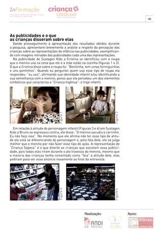 40




As publicidades e o que
as crianças disseram sobre elas
  Dando prosseguimento à apresentação dos resultados obtidos durante
a pesquisa, apresentarei brevemente a análise a respeito da percepção das
crianças sobre as representações de infância nas publicidades, exemplifican-
do com imagens retiradas das publicidades cada uma das representações.
  Na publicidade de Sustagen Kids a Cristina se identificou com a roupa
que o menino usa na cena que ele e a mãe estão na cozinha (figuras 1 e 2).
O que a Cristina disse sobre a roupa foi: “Bonitinha, tem umas formiguinhas
e uns pontinhos”. Quando eu perguntei quem usa esse tipo de roupa ela
respondeu: “eu uso”, afirmando sua identidade infantil e/ou identificando a
sua semelhança com o menino, penso que ela percebeu um dos elementos
simbólicos que caracteriza a “Criança Ingênua”: o traje infantil.
                                 Figura 1




                                                                        Figura 2


  Em relação à atitude do personagem infantil (Figuras 3 e 4) em Sustagen
Kids o Bruno se expressou contra, ele disse: “O menino sacudiu o carrinho.
Eu não faço isso”. No momento que ele afirma não ter esse tipo de atitu-
de ele está se diferenciando do personagem e, pela fala dele, ele se julga
melhor que o menino por não fazer esse tipo de ação. A representação de
“Criança Sapeca” é o que diverte as crianças que assistem essa publici-
dade, pois todas elas riram durante o ato travesso do menino, mesmo que
a maioria das crianças tenha comentado como “feia” a atitude dele, elas
pediram para ver esse anúncio novamente ao final da entrevista.
                                 Figura 3




                                                                        Figura 4




                                                   Realização:                     Apoio:
 