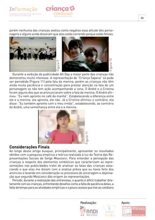 42



porém nenhuma das crianças avaliou como negativa essa atitude dos perso-
nagens e alguns ainda disseram que eles estão correndo porque estão felizes.




                                                                               Figura 10
                                     Figura 9




  Durante a exibição da publicidade All Day a maior parte das crianças não
demonstrou muito interesse. A representação de “Criança Sapeca” só pode
ser percebida (Figura 11) pela fala da menina, porém as crianças não têm
ainda muita paciência e concentração para prestar atenção na fala de um
personagem se não tem ação acompanhando a cena. O André e a Cristina
foram alguns dos que se pronunciaram sobre a fala da menina: O André afir-
mou: “Eu nem apronto no café da manhã”. Estabelecendo a diferença entre
ele e a menina: ela apronta, ele não. Já a Cristina afirmou o contrário, ela
disse: “Eu também apronto com o meu irmão”, estabelecendo, ao contrário
do André, uma semelhança entre ela e a menina.
                                                            Figura 11




Considerações Finais
Ao longo desse artigo busquei, principalmente, apresentar os resultados
obtidos com a pesquisa empírica e teórica realizada à luz da Teoria das Re-
presentações Sociais de Serge Moscovici. Para entender a percepção das
crianças a respeito dos elementos simbólicos que caracterizam as repre-
sentações nas publicidades tratei de analisar as falas das crianças asso-
ciando o que elas me diziam com a análise prévia que eu havia feito dos
anúncios e levando em consideração os processos de ancoragem e objetiva-
ção que segundo Moscovici dão origem às representações.
   Percebi, durante a realização das entrevistas, o quanto é difícil trabalhar dire-
tamente com as crianças, enfrentando desafios como a falta de paciência delas, a
falta de tempo para as atividades empíricas e o pouco acesso que tive ao cotidiano



                                                         Realização:                       Apoio:
 