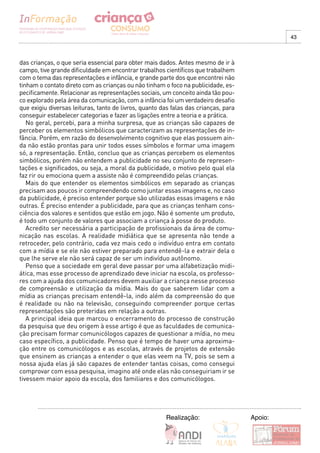 43



das crianças, o que seria essencial para obter mais dados. Antes mesmo de ir à
campo, tive grande dificuldade em encontrar trabalhos científicos que trabalhem
com o tema das representações e infância, e grande parte dos que encontrei não
tinham o contato direto com as crianças ou não tinham o foco na publicidade, es-
pecificamente. Relacionar as representações sociais, um conceito ainda tão pou-
co explorado pela área da comunicação, com a infância foi um verdadeiro desafio
que exigiu diversas leituras, tanto de livros, quanto das falas das crianças, para
conseguir estabelecer categorias e fazer as ligações entre a teoria e a prática.
   No geral, percebi, para a minha surpresa, que as crianças são capazes de
perceber os elementos simbólicos que caracterizam as representações de in-
fância. Porém, em razão do desenvolvimento cognitivo que elas possuem ain-
da não estão prontas para unir todos esses símbolos e formar uma imagem
só, a representação. Então, concluo que as crianças percebem os elementos
simbólicos, porém não entendem a publicidade no seu conjunto de represen-
tações e significados, ou seja, a moral da publicidade, o motivo pelo qual ela
faz rir ou emociona quem a assiste não é compreendido pelas crianças.
   Mais do que entender os elementos simbólicos em separado as crianças
precisam aos poucos ir compreendendo como juntar essas imagens e, no caso
da publicidade, é preciso entender porque são utilizadas essas imagens e não
outras. É preciso entender a publicidade, para que as crianças tenham cons-
ciência dos valores e sentidos que estão em jogo. Não é somente um produto,
é todo um conjunto de valores que associam a criança à posse do produto.
   Acredito ser necessária a participação de profissionais da área de comu-
nicação nas escolas. A realidade midiática que se apresenta não tende a
retroceder, pelo contrário, cada vez mais cedo o indivíduo entra em contato
com a mídia e se ele não estiver preparado para entendê-la e extrair dela o
que lhe serve ele não será capaz de ser um indivíduo autônomo.
   Penso que a sociedade em geral deve passar por uma alfabetização midi-
ática, mas esse processo de aprendizado deve iniciar na escola, os professo-
res com a ajuda dos comunicadores devem auxiliar a criança nesse processo
de compreensão e utilização da mídia. Mais do que saberem lidar com a
mídia as crianças precisam entendê-la, indo além da compreensão do que
é realidade ou não na televisão, conseguindo compreender porque certas
representações são preteridas em relação a outras.
   A principal ideia que marcou o encerramento do processo de construção
da pesquisa que deu origem à esse artigo é que as faculdades de comunica-
ção precisam formar comunicólogos capazes de questionar a mídia, no meu
caso específico, a publicidade. Penso que é tempo de haver uma aproxima-
ção entre os comunicólogos e as escolas, através de projetos de extensão
que ensinem as crianças a entender o que elas veem na TV, pois se sem a
nossa ajuda elas já são capazes de entender tantas coisas, como consegui
comprovar com essa pesquisa, imagino até onde elas não conseguiriam ir se
tivessem maior apoio da escola, dos familiares e dos comunicólogos.




                                                       Realização:                   Apoio:
 
