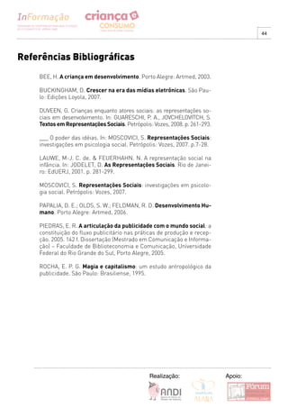 44




Referências Bibliográficas
    BEE, H. A criança em desenvolvimento. Porto Alegre: Artmed, 2003.

    BUCKINGHAM, D. Crescer na era das mídias eletrônicas. São Pau-
    lo: Edições Loyola, 2007.

    DUVEEN, G. Crianças enquanto atores sociais: as representações so-
    ciais em desenvolvimento. In: GUARESCHI, P. A., JOVCHELOVITCH, S.
    Textos em Representações Sociais. Petrópolis: Vozes, 2008. p. 261-293.

    ___ O poder das idéias. In: MOSCOVICI, S. Representações Sociais:
    investigações em psicologia social. Petrópolis: Vozes, 2007. p.7-28.

    LAUWE, M-J. C. de. & FEUERHAHN. N. A representação social na
    infância. In: JODELET, D. As Representações Sociais. Rio de Janei-
    ro: EdUERJ, 2001. p. 281-299.

    MOSCOVICI, S. Representações Sociais: investigações em psicolo-
    gia social. Petrópolis: Vozes, 2007.

    PAPALIA, D. E.; OLDS, S. W.; FELDMAN, R. D. Desenvolvimento Hu-
    mano. Porto Alegre: Artmed, 2006.

    PIEDRAS, E. R. A articulação da publicidade com o mundo social: a
    constituição do fluxo publicitário nas práticas de produção e recep-
    ção. 2005. 142 f. Dissertação (Mestrado em Comunicação e Informa-
    ção) – Faculdade de Biblioteconomia e Comunicação, Universidade
    Federal do Rio Grande do Sul, Porto Alegre, 2005.

    ROCHA, E. P. G. Magia e capitalismo: um estudo antropológico da
    publicidade. São Paulo: Brasiliense, 1995.




                                                Realização:                  Apoio:
 