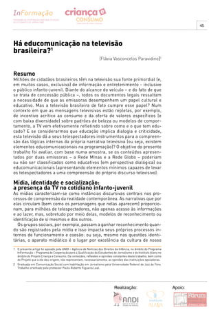 45




Há educomunicação na televisão
brasileira?1
                                                                [Flávia Vasconcelos Paravidino]2


Resumo
Milhões de cidadãos brasileiros têm na televisão sua fonte primordial (e,
em muitos casos, exclusiva) de informação e entretenimento - inclusive
o público infanto-juvenil. Diante do alcance do veículo – e do fato de que
se trata de concessão pública –, todos os documentos legais ressaltam
a necessidade de que as emissoras desempenhem um papel cultural e
educativo. Mas a televisão brasileira de fato cumpre esse papel? Num
contexto em que as mensagens televisivas estão repletas, por exemplo,
de incentivo acrítico ao consumo e da oferta de valores específicos (e
com baixa diversidade) sobre padrões de beleza ou modelos de compor-
tamento, a TV vem efetivamente refletindo sobre como e o que tem edu-
cado? E se considerarmos que educação implica dialogia e criticidade,
esta televisão dá a seus telespectadores instrumentos para a compreen-
são das lógicas internas da própria narrativa televisiva (ou seja, existem
elementos educomunicacionais na programação)? O objetivo do presente
trabalho foi avaliar, com base numa amostra, se os conteúdos apresen-
tados por duas emissoras – a Rede Minas e a Rede Globo – poderiam
ou não ser classificados como educativos (em perspectiva dialógica) ou
educomunicacionais (apresentando elementos mínimos capazes de levar
os telespectadores a uma compreensão do próprio discurso televisivo).

Mídia, identidade e socialização:
a presença da TV no cotidiano infanto-juvenil
As mídias caracterizam-se como instâncias discursivas centrais nos pro-
cessos de compreensão da realidade contemporânea. As narrativas que por
elas circulam (bem como os personagens que nelas aparecem) proporcio-
nam, para milhões de telespectadores, não apenas acesso às informações
e ao lazer, mas, sobretudo por meio delas, modelos de reconhecimento ou
identificação de si mesmos e dos outros.
  Os grupos sociais, por exemplo, passam a ganhar reconhecimento quan-
do são registrados pela mídia e isso impacta seus próprios processos in-
ternos de funcionamento e coesão: ou seja, mesmo nas questões identi-
tárias, o aparato midiático é o lugar por excelência da cultura de nosso
1 O presente artigo foi apoiado pela ANDI – Agência de Notícias dos Direitos da Infância, no âmbito do Programa
  InFormação – Programa de Cooperação para a Qualificação de Estudantes de Jornalismo e do Instituto Alana no
  âmbito do Projeto Criança e Consumo. Os conteúdos, reflexões e opiniões constantes deste trabalho, bem como
  do Projeto que a ele deu origem, não representam, necessariamente, as opiniões das instituições apoiadoras.
2 Graduada em Comunicação Social com habilitação em Jornalismo pela Universidade Federal de Juiz de Fora.
  Trabalho orientado pelo professor Paulo Roberto Figueira Leal.




                                                                           Realização:                            Apoio:
 