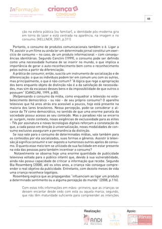 48



        ção na esfera pública (ou familiar), a identidade pós-moderna gira
        em torno do lazer e está centrada na aparência, na imagem e no
        consumo. (KELLNER, 2001, p.311)

   Portanto, o consumo de produtos comunicacionais também o é. Ligar a
TV, assistir a um filme ou ainda ler um determinado jornal constitui um exer-
cício de consumo – no caso, de um produto informacional – com consequ-
ências identitárias. Segundo Canclini (1999), o consumo pode ser definido
como uma necessidade humana de se inserir no mundo, o que implica a
importância de gerar o auto-reconhecimento bem como o reconhecimento
pelos outros a partir da diferenciação.
   A prática de consumir, então, suscita um instrumento de socialização e de
diferenciação: o que os indivíduos podem ter em comum uns com os outros,
mas principalmente, o que é não-comum? “A lógica que rege a apropriação
dos bens enquanto objeto de distinção não é a da satisfação de necessida-
des, mas sim da escassez desses bens e da impossibilidade de que outros o
possuam” (CANCLINI, 1999, p.80).
   (Re)pensando o consumo da mídia, como enquadrar a televisão no esta-
belecimento democrático - ou não - de seu próprio consumo? O aparelho
televisivo que há anos atrás era acessível a poucos, hoje está presente na
maioria dos lares brasileiros. Nessa percepção, pode-se considerar o al-
cance da TV como democrático, no sentido de que uma enorme parcela da
sociedade possui acesso ao seu conteúdo. Mas o paradoxo não se encerra
aí: surgem, neste contexto, novas exigências de exclusividade para as elites
- TVs por assinatura e novas tecnologias digitais reforçam a constatação de
que, a cada passo em direção à universalização, novas modalidades de con-
sumo exclusivo asseguram a permanência da distinção.
   Se isso vale para o consumo de determinadas mídias, vale também para
os conteúdos por ela socializados, suas formas e gêneros. Assistir à televi-
são já significa consumir e ser exposto a numerosos outros apelos de consu-
mo. O quanto esse meio tem se utilizado de sua facilidade em estar presente
na vida das pessoas para também incentivar o consumo?
    Notavelmente se observa hoje uma enorme quantidade de publicidade
televisiva voltada para o público infantil que, devido à sua vulnerabilidade,
ainda não possui capacidade de criticar a informação que recebe. Segundo
Bia Rosemberg (2008), até os oitos anos, a criança não consegue compre-
ender o real objetivo da publicidade. Entretanto, com dezoito meses de vida
uma criança reconhece logotipos.
   Rosemberg explica que as propagandas “influenciam ao ligar um produto
a determinado sentimento ou a alguma percepção do mundo” (2008, p.116).

        Com estas três informações em mãos- primeiro, que as crianças se
        deixam encantar desde cedo com esta ou aquela marca; segundo,
        que não têm maturidade suficiente para compreender as intenções



                                                    Realização:                 Apoio:
 