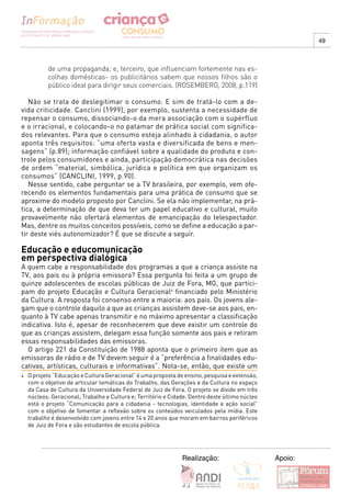 49



           de uma propaganda; e, terceiro, que influenciam fortemente nas es-
           colhas domésticas- os publicitários sabem que nossos filhos são o
           público ideal para dirigir seus comerciais. (ROSEMBERG, 2008, p.119)

   Não se trata de deslegitimar o consumo. E sim de tratá-lo com a de-
vida criticidade. Canclini (1999), por exemplo, sustenta a necessidade de
repensar o consumo, dissociando-o da mera associação com o supérfluo
e o irracional, e colocando-o no patamar de prática social com significa-
dos relevantes. Para que o consumo esteja alinhado à cidadania, o autor
aponta três requisitos: “uma oferta vasta e diversificada de bens e men-
sagens” (p.89); informação confiável sobre a qualidade do produto e con-
trole pelos consumidores e ainda, participação democrática nas decisões
de ordem “material, simbólica, jurídica e política em que organizam os
consumos” (CANCLINI, 1999, p.90).
   Nesse sentido, cabe perguntar se a TV brasileira, por exemplo, vem ofe-
recendo os elementos fundamentais para uma prática de consumo que se
aproxime do modelo proposto por Canclini. Se ela não implementar, na prá-
tica, a determinação de que deva ter um papel educativo e cultural, muito
provavelmente não ofertará elementos de emancipação do telespectador.
Mas, dentre os muitos conceitos possíveis, como se define a educação a par-
tir deste viés autonomizador? É que se discute a seguir.

Educação e educomunicação
em perspectiva dialógica
A quem cabe a responsabilidade dos programas a que a criança assiste na
TV, aos pais ou à própria emissora? Essa pergunta foi feita a um grupo de
quinze adolescentes de escolas públicas de Juiz de Fora, MG, que partici-
pam do projeto Educação e Cultura Geracional4 financiado pelo Ministério
da Cultura. A resposta foi consenso entre a maioria: aos pais. Os jovens ale-
gam que o controle daquilo a que as crianças assistem deve-se aos pais, en-
quanto à TV cabe apenas transmitir e no máximo apresentar a classificação
indicativa. Isto é, apesar de reconhecerem que deve existir um controle do
que as crianças assistem, delegam essa função somente aos pais e retiram
essas responsabilidades das emissoras.
  O artigo 221 da Constituição de 1988 aponta que o primeiro item que as
emissoras de rádio e de TV devem seguir é a “preferência a finalidades edu-
cativas, artísticas, culturais e informativas”. Nota-se, então, que existe um
4   O projeto “Educação e Cultura Geracional” é uma proposta de ensino, pesquisa e extensão,
    com o objetivo de articular temáticas do Trabalho, das Gerações e da Cultura no espaço
    da Casa de Cultura da Universidade Federal de Juiz de Fora. O projeto se divide em três
    núcleos: Geracional; Trabalho e Cultura e; Território e Cidade. Dentro deste último núcleo
    está o projeto “Comunicação para a cidadania - tecnologias, identidade e ação social”
    com o objetivo de fomentar a reflexão sobre os conteúdos veiculados pela mídia. Este
    trabalho é desenvolvido com jovens entre 14 e 20 anos que moram em bairros periféricos
    de Juiz de Fora e são estudantes de escola pública.




                                                                Realização:                      Apoio:
 
