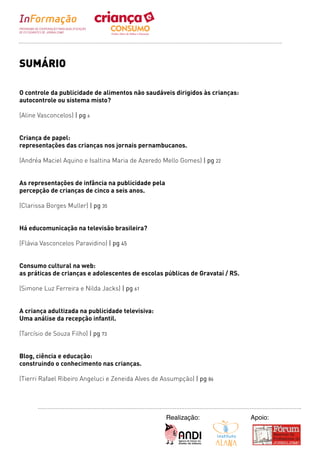 SUMÁRIO

O controle da publicidade de alimentos não saudáveis dirigidos às crianças:
autocontrole ou sistema misto?

(Aline Vasconcelos) | pg 6


Criança de papel:
representações das crianças nos jornais pernambucanos.

(Andréa Maciel Aquino e Isaltina Maria de Azeredo Mello Gomes) | pg 22


As representações de infância na publicidade pela
percepção de crianças de cinco a seis anos.

(Clarissa Borges Muller) | pg 35


Há educomunicação na televisão brasileira?

(Flávia Vasconcelos Paravidino) | pg 45


Consumo cultural na web:
as práticas de crianças e adolescentes de escolas públicas de Gravataí / RS.

(Simone Luz Ferreira e Nilda Jacks) | pg 61


A criança adultizada na publicidade televisiva:
Uma análise da recepção infantil.

(Tarcísio de Souza Filho) | pg 73


Blog, ciência e educação:
construindo o conhecimento nas crianças.

(Tierri Rafael Ribeiro Angeluci e Zeneida Alves de Assumpção) | pg 86




                                                    Realização:                Apoio:
 