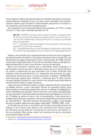 50



marco legal em defesa da apresentação de conteúdos educativos na progra-
mação televisiva. Ressalte-se que, em tese, estes conteúdos não necessa-
riamente devem estar limitados a determinados programas ou horários, e
sim presentes continuamente na programação.
   Isso representa uma superação daquilo que estipulava, em 1967, o artigo
16 da lei nº. 236, sobre conteúdo educativo na TV:

            Art 16. O CONTEL baixará normas determinando a obrigatorieda-
            de de transmissão de programas educacionais nas emissoras co-
            merciais de radiodifusão, estipulando horário, duração e qualidade
            desses programas.
            § 1º - A duração máxima obrigatória dos programas educacionais
            será de 5 (cinco) horas semanais.
            § 2º - Os programas educacionais obrigatórios deverão ser transmitidos
            em horários compreendidos entre as 7 (sete) e as 17 (dezessete) horas.5

   Todavia, vale ressaltar que, seja delimitando horários em que a programa-
ção televisiva deve se dedicar a conteúdos educativos (como a lei de 67), seja
destacando seu papel educacional (como a Constituição de 1988), pratica-
mente toda a legislação sobre TV nas últimas décadas reforça a obrigatorie-
dade da televisão em atuar como veículo a serviço da educação.
   Vânia Lúcia Carneiro6 salienta que o importante nessa mediação é a
participação conjunta de pais e educadores para que as crianças possam
ter melhor compreensão do que aprendem com a mídia. Existindo esse
trabalho mútuo de entendimento, os “programas não precisam ser espe-
cificamente educativos para a criança participar, trabalhar” (CARNEIRO).
Esta afirmação sugere duas reflexões: a educação pela TV deve resultar
em participação do público; e que mesmo uma programação destinada ao
entretenimento pode se capaz de educar.
   Logo, para que se discuta o quanto a mídia é capaz de educar, é necessário
um debate anterior: o que é educação? Pensar em educação implica, para
determinadas correntes do pensamento, pensar em diálogo. A pedagogia efi-
ciente defendida pelo educador Paulo Freire tem como base a dialogicidade,
em que educador e educando estão constantemente aprendendo um com ou-
tro. O diálogo se pauta na troca e não na transferência. Freire denomina o
modelo educacional que sustenta a crença da transferência de conhecimento
de ‘visão bancária’. “Na visão ‘bancária’ da educação, o ‘saber’ é uma doação
dos que se julgam sábios aos que julgam nada saber” (FREIRE, 2005, p.67).
   A reflexão que permite a consciência de mundo é desvelada através do
diálogo. O ser humano está aberto a ter consciência do mundo a partir
do momento em que pode ter o direito de ter consciência, de refletir so-
bre sua condição. Mais ainda, a partir do momento em que se reconhece
como sujeito deste mundo.
5 Disponível em: <http://www.planalto.gov.br/ccivil/Decreto-Lei/Del0236.htm>
6 Disponível em: <http://www.educamidia.unb.br/02-leia/salto_p_futuro.htm>




                                                                         Realização:   Apoio:
 