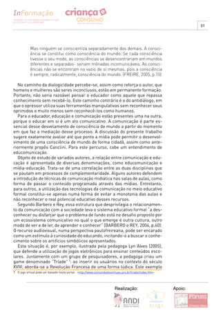 51




            Mas ninguém se conscientiza separadamente dos demais. A consci-
            ência se constitui como consciência do mundo. Se cada consciência
            tivesse o seu modo, as consciências se desencontrariam em mundos
            diferentes e separados- seriam mônadas incomunicáveis. As consci-
            ências não se encontram no vazio de si mesmas, pois a consciência
            é sempre, radicalmente, consciência do mundo. (FREIRE, 2005, p.15)

   No caminho da dialogicidade percebe-se, assim como reforça o autor, que
homens e mulheres são seres inconclusos, estão em permanente formação.
Portanto, não seria razoável pensar o educador como aquele que repassa
conhecimento sem recebê-lo. Este caminho contrário é o do antidiálogo, em
que o opressor utiliza suas ferramentas manipulativas sem reconhecer seus
oprimidos e muito menos sem reconhecê-los como humanos.
   Para o educador, educação e comunicação estão presentes uma na outra,
porque o educar em si é um ato comunicativo. A comunicação é parte es-
sencial desse desvelamento de consciência de mundo a partir do momento
em que faz a mediação desse processo. A discussão do presente trabalho
sugere exatamente avaliar até que ponto a mídia pode permitir o desenvol-
vimento de uma consciência de mundo de forma cidadã, assim como ante-
riormente propôs Canclini. Para este percurso, cabe um entendimento de
educomunicação.
   Objeto de estudo de variados autores, a relação entre comunicação e edu-
cação é apresentada de diversas denominações, como educomunicação e
mídia-educação. Trata-se de uma correlação entre as duas disciplinas que
se pautam em processos de complementaridade. Alguns autores defendem
a introdução de técnicas de comunicação midiática nas salas de aulas, como
forma de passar o conteúdo programado através das mídias. Entretanto,
para outros, a utilização das tecnologias da comunicação no meio educativo
formal constitui-se apenas numa forma de evitar a monotonia das aulas e
não reconhecer o real potencial educativo desses recursos.
   Segundo Barbero e Rey, essa estrutura que desprivilegia o relacionamen-
to da comunicação com a sociedade leva o sistema educativo formal “a des-
conhecer ou disfarçar que o problema de fundo está no desafio proposto por
um ecossistema comunicativo no qual o que emerge é outra cultura, outro
modo de ver e de ler, de aprender e conhecer” (BARBERO e REY, 2004, p.60).
O recurso audiovisual, numa perspectiva paulofreireana, pode ser encarado
como um estímulo à curiosidade do educando, incitando-o a buscar o conhe-
cimento sobre os artifícios simbólicos apresentados.
   Esta situação é, por exemplo, ilustrada pela pedagoga Lyn Alves (2005),
que defende a utilização de jogos eletrônicos para ensinar conteúdos esco-
lares. Juntamente com um grupo de pesquisadores, a pedagoga criou um
game denominado “Tríade” 7: ao inserir os usuários no contexto do século
XVIII, aborda-se a Revolução Francesa de uma forma lúdica. Este exemplo
7 O jogo virtual pode ser baixado neste portal: <http://www.comunidadesvirtuais.pro.br/triade/index.htm>




                                                                          Realização:                      Apoio:
 