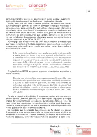 52



permite demonstrar a educação pela mídia em que se utilizou o suporte mi-
diático objetivando produzir conhecimento relacionado à História.
   Porém, ainda que não fosse o objetivo principal, ao fazer uso de um re-
curso tecnológico permitiu-se também conhecer estratégias midiáticas e,
portanto, educar para a mídia. Por outra ótica, educomunicar é também a
literacia dos meios, isto é, buscar promover uma troca de conhecimento ten-
do a mídia como objeto de estudo. “Não se trata, pois, de educar usando o
instrumento da comunicação, mas que a própria comunicação se converta
no eixo vertebrador dos processos educativos: educar pela comunicação e
não para a comunicação” (SOARES, 2000, p.9).
   A pedagogia dos meios delineia-se como recurso teórico e metodológico
que visa ao fomento da criticidade, capacitando os educandos a construírem
uma postura mais analítica em relação aos meios. Ismar Soares define a
educomunicação como:

        (...) o conjunto das ações inerentes ao planejamento, implementação
        e avaliação de processos, programas e produtos destinados a criar
        e fortalecer ecossistemas comunicativos em espaços educativos em
        espaços presenciais e virtuais, tais como escolas, centros culturais,
        emissoras de TV e rádio educativas, centros produtores de materiais
        educativos, analógicos e digitais, centros coordenadores, de educa-
        ção a distância ou ‘e-learning’, e outros (...). (SOARES, 2000, 115)

 Douglas Kellner (2001), ao apontar o que sua obra objetiva ao analisar a
mídia, sustenta:

        Durante todo o tempo, fazemos uma pedagogia crítica da mídia cujas
        finalidades são: possibilitar que os leitores e os cidadãos entendam
        a cultura e a sociedade em que vivem, dar-lhes o instrumental de
        crítica que os ajude a evitar a manipulação da mídia e a produzir sua
        própria identidade e resistência e inspirar a mídia a produzir outras
        formas diferentes de transformação cultural e social. (KELLNER,
        2001, p.20)

  Estudar a comunicação midiática é, em grande medida, estudar o mundo
em que se vive. Conhecer, portanto, suas estratégias, linguagens e códigos
implica dar instrumentos ao leitor, ouvinte ou telespectactor para tornar-se
mais crítico sobre aquilo que recebe dos meios. Implica torná-lo mais au-
tônomo e, numa perspectiva de educação dialógica, menos dependente das
fontes que levaram estas informações até ele.
  Se é verdade que é obrigação das emissoras de TV educar, e se educar
é autonomizar, e se autonomizar é ofertar instrumentos para a crítica, as
emissoras brasileiras de TV estão ofertando, ao menos de maneira mini-
mamente adequada, conteúdo verdadeiramente educativo? E este conte-



                                                    Realização:                 Apoio:
 