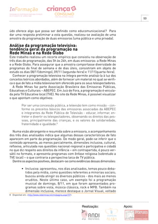 53



údo oferece algo que possa ser definido como educomunicacional? Para
dar uma resposta preliminar a esta questão, realizou-se avaliação de uma
amostra da programação de duas emissoras (uma pública e uma privada).

Análise da programação televisiva:
tendência geral da programação na
Rede Minas e na Rede Globo
Este trabalho realizou um recorte empírico que consistiu na observação de
três dias de programação, das 5h às 24h, em duas emissoras: a Rede Minas
e a Rede Globo. Para assegurar que a amostra comportasse diversidade de
programas do final de semana e de dias úteis, consistiram em objeto de
estudo os dias 08/11(domingo), 09/11 (segunda-feira) e 11/11(quarta-feira).
  Conhecer a programação televisiva na íntegra permite analisá-la à luz dos
conceitos teóricos abordados, além de fornecer um material no qual se verifi-
ca o que de fato a mídia televisiva tem oferecido para os seus telespectadores.
  A Rede Minas faz parte Associação Brasileira das Emissoras Públicas,
Educativas e Culturais – ABEPEC. Em Juiz de Fora, a programação é veicula-
da pela TV Educativa local (TVE). No site da Rede Minas, é possível visualizar
o que apontam como objetivos:

           Por ser uma concessão pública, a televisão tem como missão - con-
           forme os preceitos básicos das emissoras associadas da ABEPEC
           e integrantes da Rede Pública de Televisão - educar, informar, en-
           treter e divertir os telespectadores, observando os direitos das pes-
           soas, principalmente das crianças, e os valores da solidariedade,
           fraternidade e igualdade.8

  Numa visão abrangente e resumida sobre a emissora, o acompanhamento
dos três dias analisados indica que algumas dessas características de fato
aparecem em parte da programação. De modo geral, pode-se inferir que o
conteúdo apresenta, ao menos parcialmente, dimensões inclusiva, cultural,
reflexiva, articulada nas questões nacional-regional e participativa e cidadã
no que diz respeito aos direitos da infância – em contrapartida, é pouco ver-
sátil no formato, e apresenta programas com ênfase religiosa (sobretudo a
TVE local) – o que contraria a perspectiva laica de TV pública.
  Dentre os aspectos positivos, destacam-se como evidências dessas dimensões:

           •	 Inclusiva:	apresentou,	nos	dias	analisados,	temas	pouco	deba-
              tidos pela mídia, como questões referentes a minorias sociais;
              buscou ainda atingir os diversos públicos - dos mais ao menos
              eruditos. Neste último caso, um exemplo foi a programação
              musical de domingo, 8/11, em que foram apresentados pro-
              gramas sobre viola, música clássica, rock e MPB. Também na
              dimensão inclusiva, merece destaque o Jornal Visual, voltado
8 Disponível em: <http://www.redeminas.tv/cmi/pagina.aspx?27>




                                                                Realização:        Apoio:
 