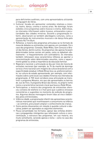 54



     para deficientes auditivos, com uma apresentadora utilizando
     a linguagem de libras.
•	   Cultural:	 focada	 em	 apresentar	 conteúdos	 relativos	 a	 músi-
     ca, teatro, dança, cinema e outras artes. No domingo, foram
     exibidos cinco programas sobre música e cinema. Além disso,
     os intervalos informavam sobre museus, artesanatos e pecu-
     liaridades das cidades mineiras. Durante a programação in-
     fantil, observaram-se também abordagens culturais, como a
     apresentação de instrumentos musicais e de dança feita pelo
     Castelo Ra Tim Bum.
•	   Reflexiva:	a	maioria	dos	programas	articulava-se	no	formato	de	
     mesa de debates ou entrevistas com apenas um convidado. Foi o
     caso dos programas: Conexão, Rede Mídia, Sem Censura e Bra-
     sil das Gerais, dentre outros. Os programas não apenas focavam
     determinados temas sociais em pauta, como os debatiam efe-
     tivamente – e frequentemente com contraditório. Os intervalos
     também reforçavam essa característica reflexiva ao apontar a
     conscientização sobre determinados assuntos, como o aqueci-
     mento global ou ainda a importância da educação familiar.
•	   Regional	e	nacional:	a	articulação	se	deu	por	meio	de	mescla	de	
     emissões nacionais (por exemplo, às 7h da manhã de domingo
     se toca o hino nacional com imagens da cultura brasileira) com a
     especificidade estadual. A Rede Minas foca-se, preferencialmen-
     te, na cultura do estado apresentando, por exemplo, com infor-
     mações sobre a arte local e as cidades mineiras nos intervalos da
     programação. A TVE local corrobora essa articulação ao trans-
     mitir o programa Mosaico, em que são apresentados os bairros
     de Juiz de Fora. O programa Brasil das Gerais, no próprio nome
     reúne a característica nacional e local que busca a Rede Minas.
•	   Participativa:	 a	 maioria	 dos	 programas	 de	 entrevistas	 ofere-
     ceu contatos de telefone e e-mail para que o público enviasse
     comentários e sugestões no momento de exibição do progra-
     ma. Algumas dessas mensagens foram lidas ao vivo e debati-
     das pelos entrevistados.
•	   Infância	cidadã:	a	programação	infantil	não	apresentava	caracte-
     rísticas marcantes que incentivassem o consumismo na infância
     – ao contrário, procuravam ampliar o conhecimento da criança.
•	   Como	pontos	dissonantes	em	relação	à	questão	cultural	e	edu-
     cativa, podem ser apontados os seguintes elementos:
•	   Pouca	versatilidade	nos	formatos:	apesar	das	vinhetas	dinâmi-
     cas e propagandas inteligentes que reforçavam cultura e cons-
     cientização, a estrutura dos programas, em sua maioria, era
     muito semelhante, variando apenas o tema – como no caso dos
     programas de entrevistas.



                                              Realização:                  Apoio:
 