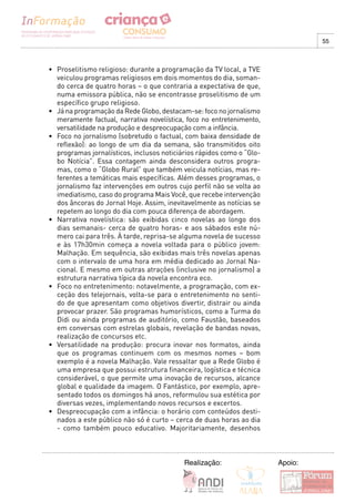 55



•		 Proselitismo	religioso:	durante	a	programação	da	TV	local,	a	TVE	
    veiculou programas religiosos em dois momentos do dia, soman-
    do cerca de quatro horas – o que contraria a expectativa de que,
    numa emissora pública, não se encontrasse proselitismo de um
    específico grupo religioso.
•	 Já	na	programação	da	Rede	Globo,	destacam-se:	foco	no	jornalismo	
    meramente factual, narrativa novelística, foco no entretenimento,
    versatilidade na produção e despreocupação com a infância.
•	 Foco	no	jornalismo	(sobretudo	o	factual,	com	baixa	densidade	de	
    reflexão): ao longo de um dia da semana, são transmitidos oito
    programas jornalísticos, inclusos noticiários rápidos como o “Glo-
    bo Notícia”. Essa contagem ainda desconsidera outros progra-
    mas, como o “Globo Rural” que também veicula notícias, mas re-
    ferentes a temáticas mais específicas. Além desses programas, o
    jornalismo faz intervenções em outros cujo perfil não se volta ao
    imediatismo, caso do programa Mais Você, que recebe intervenção
    dos âncoras do Jornal Hoje. Assim, inevitavelmente as notícias se
    repetem ao longo do dia com pouca diferença de abordagem.
•	 Narrativa	 novelística:	 são	 exibidas	 cinco	 novelas	 ao	 longo	 dos	
    dias semanais- cerca de quatro horas- e aos sábados este nú-
    mero cai para três. À tarde, reprisa-se alguma novela de sucesso
    e às 17h30min começa a novela voltada para o público jovem:
    Malhação. Em sequência, são exibidas mais três novelas apenas
    com o intervalo de uma hora em média dedicado ao Jornal Na-
    cional. E mesmo em outras atrações (inclusive no jornalismo) a
    estrutura narrativa típica da novela encontra eco.
•	 Foco	no	entretenimento:	notavelmente,	a	programação,	com	ex-
    ceção dos telejornais, volta-se para o entretenimento no senti-
    do de que apresentam como objetivos divertir, distrair ou ainda
    provocar prazer. São programas humorísticos, como a Turma do
    Didi ou ainda programas de auditório, como Faustão, baseados
    em conversas com estrelas globais, revelação de bandas novas,
    realização de concursos etc.
•	 Versatilidade	 na	 produção:	 procura	 inovar	 nos	 formatos,	 ainda	
    que os programas continuem com os mesmos nomes – bom
    exemplo é a novela Malhação. Vale ressaltar que a Rede Globo é
    uma empresa que possui estrutura financeira, logística e técnica
    considerável, o que permite uma inovação de recursos, alcance
    global e qualidade da imagem. O Fantástico, por exemplo, apre-
    sentado todos os domingos há anos, reformulou sua estética por
    diversas vezes, implementando novos recursos e excertos.
•	 Despreocupação	com	a	infância:	o	horário	com	conteúdos	desti-
    nados a este público não só é curto – cerca de duas horas ao dia
    - como também pouco educativo. Majoritariamente, desenhos



                                               Realização:                   Apoio:
 