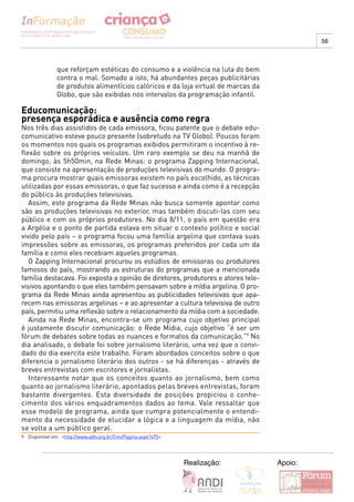56



               que reforçam estéticas do consumo e a violência na luta do bem
               contra o mal. Somado a isto, há abundantes peças publicitárias
               de produtos alimentícios calóricos e da loja virtual de marcas da
               Globo, que são exibidas nos intervalos da programação infantil.

Educomunicação:
presença esporádica e ausência como regra
Nos três dias assistidos de cada emissora, ficou patente que o debate edu-
comunicativo esteve pouco presente (sobretudo na TV Globo). Poucos foram
os momentos nos quais os programas exibidos permitiram o incentivo à re-
flexão sobre os próprios veículos. Um raro exemplo se deu na manhã de
domingo, às 5h50min, na Rede Minas: o programa Zapping Internacional,
que consiste na apresentação de produções televisivas do mundo. O progra-
ma procura mostrar quais emissoras existem no país escolhido, as técnicas
utilizadas por essas emissoras, o que faz sucesso e ainda como é a recepção
do público às produções televisivas.
   Assim, este programa da Rede Minas não busca somente apontar como
são as produções televisivas no exterior, mas também discuti-las com seu
público e com os próprios produtores. No dia 8/11, o país em questão era
a Argélia e o ponto de partida estava em situar o contexto político e social
vivido pelo país – o programa focou uma família argelina que contava suas
impressões sobre as emissoras, os programas preferidos por cada um da
família e como eles recebiam aqueles programas.
   O Zapping Internacional procurou os estúdios de emissoras ou produtores
famosos do país, mostrando as estruturas do programas que a mencionada
família destacava. Foi exposta a opinião de diretores, produtores e atores tele-
visivos apontando o que eles também pensavam sobre a mídia argelina. O pro-
grama da Rede Minas ainda apresentou as publicidades televisivas que apa-
recem nas emissoras argelinas – e ao apresentar a cultura televisiva de outro
país, permitiu uma reflexão sobre o relacionamento da mídia com a sociedade.
   Ainda na Rede Minas, encontra-se um programa cujo objetivo principal
é justamente discutir comunicação: o Rede Mídia, cujo objetivo “é ser um
fórum de debates sobre todas as nuances e formatos da comunicação.”9 No
dia analisado, o debate foi sobre jornalismo literário, uma vez que o convi-
dado do dia exercita este trabalho. Foram abordados conceitos sobre o que
diferencia o jornalismo literário dos outros - se há diferenças - através de
breves entrevistas com escritores e jornalistas.
   Interessante notar que os conceitos quanto ao jornalismo, bem como
quanto ao jornalismo literário, apontados pelas breves entrevistas, foram
bastante divergentes. Esta diversidade de posições propiciou o conhe-
cimento dos vários enquadramentos dados ao tema. Vale ressaltar que
esse modelo de programa, ainda que cumpra potencialmente o entendi-
mento da necessidade de elucidar a lógica e a linguagem da mídia, não
se volta a um público geral.
9 Disponível em: <http://www.adtv.org.br/Cmi/Pagina.aspx?475>




                                                                Realização:        Apoio:
 