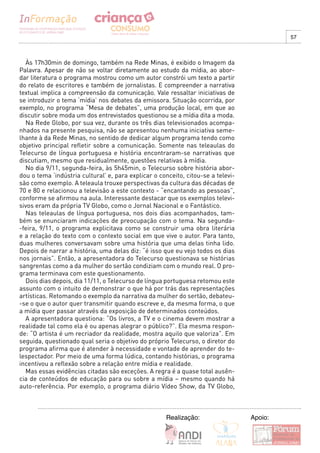 57



  Às 17h30min de domingo, também na Rede Minas, é exibido o Imagem da
Palavra. Apesar de não se voltar diretamente ao estudo da mídia, ao abor-
dar literatura o programa mostrou como um autor constrói um texto a partir
do relato de escritores e também de jornalistas. E compreender a narrativa
textual implica a compreensão da comunicação. Vale ressaltar iniciativas de
se introduzir o tema ‘mídia’ nos debates da emissora. Situação ocorrida, por
exemplo, no programa “Mesa de debates”, uma produção local, em que ao
discutir sobre moda um dos entrevistados questionou se a mídia dita a moda.
  Na Rede Globo, por sua vez, durante os três dias televisionados acompa-
nhados na presente pesquisa, não se apresentou nenhuma iniciativa seme-
lhante à da Rede Minas, no sentido de dedicar algum programa tendo como
objetivo principal refletir sobre a comunicação. Somente nas teleaulas do
Telecurso de língua portuguesa e história encontraram-se narrativas que
discutiam, mesmo que residualmente, questões relativas à mídia.
  No dia 9/11, segunda-feira, às 5h45min, o Telecurso sobre história abor-
dou o tema ‘indústria cultural’ e, para explicar o conceito, citou-se a televi-
são como exemplo. A teleaula trouxe perspectivas da cultura das décadas de
70 e 80 e relacionou a televisão a este contexto - “encantando as pessoas”,
conforme se afirmou na aula. Interessante destacar que os exemplos televi-
sivos eram da própria TV Globo, como o Jornal Nacional e o Fantástico.
  Nas teleaulas de língua portuguesa, nos dois dias acompanhados, tam-
bém se enunciaram indicações de preocupação com o tema. Na segunda-
-feira, 9/11, o programa explicitava como se construir uma obra literária
e a relação do texto com o contexto social em que vive o autor. Para tanto,
duas mulheres conversavam sobre uma história que uma delas tinha lido.
Depois de narrar a história, uma delas diz: “é isso que eu vejo todos os dias
nos jornais”. Então, a apresentadora do Telecurso questionava se histórias
sangrentas como a da mulher do sertão condiziam com o mundo real. O pro-
grama terminava com este questionamento.
  Dois dias depois, dia 11/11, o Telecurso de língua portuguesa retomou este
assunto com o intuito de demonstrar o que há por trás das representações
artísticas. Retomando o exemplo da narrativa da mulher do sertão, debateu-
-se o que o autor quer transmitir quando escreve e, da mesma forma, o que
a mídia quer passar através da exposição de determinados conteúdos.
  A apresentadora questiona: “Os livros, a TV e o cinema devem mostrar a
realidade tal como ela é ou apenas alegrar o público?”. Ela mesma respon-
de: “O artista é um recriador da realidade, mostra aquilo que valoriza”. Em
seguida, questionado qual seria o objetivo do próprio Telecurso, o diretor do
programa afirma que é atender à necessidade e vontade de aprender do te-
lespectador. Por meio de uma forma lúdica, contando histórias, o programa
incentivou a reflexão sobre a relação entre mídia e realidade.
  Mas essas evidências citadas são exceções. A regra é a quase total ausên-
cia de conteúdos de educação para ou sobre a mídia – mesmo quando há
auto-referência. Por exemplo, o programa diário Vídeo Show, da TV Globo,



                                                     Realização:                  Apoio:
 