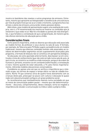 58



mostra os bastidores das novelas e outros programas da emissora. Entre-
tanto, mesmo que apresente ao telespectador a existência de uma estrutura
por trás do projeto final que vai ao ar a todo o momento, o programa foca nas
atrizes e atores da emissora, procurando relatos pessoais destes.
  Além disso, esse modelo de apresentação sugere uma exaltação de si pró-
pria, isto é, a TV rememorando ela mesma ao mostrar os conteúdos que já
estiveram e que estão no ar. Não há criticidade ou pontos de vista divergen-
tes, o que fortalece a constatação de que a programação, de maneira geral,
não oferece elementos de educação para a mídia.

Considerações finais
   Como postura majoritária, ainda se observa que educação está associada
ao modelo formal, do professor e seus alunos na sala de aula. O formato,
por exemplo, do Telecurso pela TV Globo sugere a prevalência de um modelo
tradicional: mesmo que diversos conteúdos tenham sido associados ao co-
tidiano de determinados segmentos sociais supostamente alcançados pelo
programa, o formato de teleaula não se constituiu em perspectiva dialógica.
   Se educação, tal como apontado anteriormente, deve basear-se em cons-
trução e troca de conhecimento (que não está cerrado numa sala de aula, já
que circula, se constrói e se modifica a todo momento, porque é da ordem do
humano e, portanto, encontra-se em constante (re)formação), a constatação
é clara: mesmo quando diz estar educando, a TV, pelo menos majoritaria-
mente, referenda modelos educacionais conservadores.
   O problema se agrava uma vez que se verifica a importância que a tele-
visão ocupa, em termos de espaço e tempo diário na vida do cidadão bra-
sileiro. Numa TV que conversa cerca de quatro horas diariamente com as
crianças deste país, preocupar-se pouco com cultura e educação (e quase
nada com educomunicação) configura um grave problema social.
   Se reconhecemos que inevitavelmente vivemos numa sociedade em que
os meios de comunicação podem pautar – mesmo que não deterministica-
mente - discursos, comportamentos, ideias e desejos, torna-se inegável a
importância de estudar a comunicação na mídia e sobre a própria mídia.




                                                    Realização:                 Apoio:
 