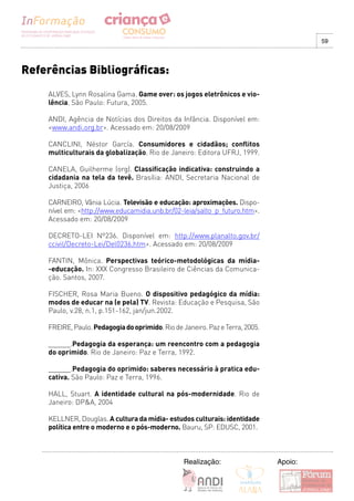 59




Referências Bibliográficas:
    ALVES, Lynn Rosalina Gama. Game over: os jogos eletrônicos e vio-
    lência. São Paulo: Futura, 2005.

    ANDI, Agência de Notícias dos Direitos da Infância. Disponível em:
    <www.andi.org.br>. Acessado em: 20/08/2009

    CANCLINI, Néstor García. Consumidores e cidadãos; conflitos
    multiculturais da globalização. Rio de Janeiro: Editora UFRJ, 1999.

    CANELA, Guilherme (org). Classificação indicativa: construindo a
    cidadania na tela da tevê. Brasília: ANDI, Secretaria Nacional de
    Justiça, 2006

    CARNEIRO, Vânia Lúcia. Televisão e educação: aproximações. Dispo-
    nível em: <http://www.educamidia.unb.br/02-leia/salto_p_futuro.htm>.
    Acessado em: 20/08/2009

    DECRETO-LEI Nº236. Disponível em: http://www.planalto.gov.br/
    ccivil/Decreto-Lei/Del0236.htm>. Acessado em: 20/08/2009

    FANTIN, Mônica. Perspectivas teórico-metodológicas da mídia-
    -educação. In: XXX Congresso Brasileiro de Ciências da Comunica-
    ção. Santos, 2007.

    FISCHER, Rosa Maria Bueno. O dispositivo pedagógico da mídia:
    modos de educar na (e pela) TV. Revista: Educação e Pesquisa, São
    Paulo, v.28, n.1, p.151-162, jan/jun.2002.

    FREIRE, Paulo. Pedagogia do oprimido. Rio de Janeiro. Paz e Terra, 2005.

    ______.Pedagogia da esperança: um reencontro com a pedagogia
    do oprimido. Rio de Janeiro: Paz e Terra, 1992.

    ______.Pedagogia do oprimido: saberes necessário à pratica edu-
    cativa. São Paulo: Paz e Terra, 1996.

    HALL, Stuart. A identidade cultural na pós-modernidade. Rio de
    Janeiro: DP&A, 2004

    KELLNER, Douglas. A cultura da mídia- estudos culturais: identidade
    política entre o moderno e o pós-moderno. Bauru, SP: EDUSC, 2001.



                                                  Realização:                  Apoio:
 
