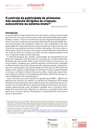 6




O controle da publicidade de alimentos
não saudáveis dirigidos às crianças:
autocontrole ou sistema misto?1
                                                                                  [Aline Vasconcelos]2


Introdução
O assunto deste artigo representa uma das várias nuances da discussão
que há muito se trava no meio jurídico acerca da publicidade abusiva des-
tinada à criança. Trata-se da ineficácia da auto-regulamentação publici-
tária como única saída para a resolução do problema da publicidade abu-
siva de alimentos não-saudáveis, tendo em vista a observância de uma
duplicidade de comportamento por parte de algumas multinacionais com
relação às suas próprias normas em diferentes países. Por essa razão, o
tema sobre o qual se discorre versa sobre a necessidade de instituição de
um sistema misto de controle, que além da auto-regulamentação conte
com a regulamentação estatal expressa.
   A referida pesquisa que atestou a diversidade de comportamento por
parte das empresas multinacionais foi realizada pelo Instituto Brasileiro
de Defesa do Consumidor (Idec) e pelo Projeto Criança e Consumo e, em
breve síntese, constatou que, embora algumas multinacionais instaladas
no Brasil tenham assumido, através da auto-regulamentação, compromis-
sos com outros países mais desenvolvidos de restringir ou até mesmo de
abster-se de realizar a publicidade de alimentos nocivos à saúde dirigidos
a crianças, no Brasil o mesmo não ocorre, afinal, neste país, essas mes-
mas empresas utilizam-se de padrões publicitários diferentes dos que fo-
ram estabelecidos nos compromissos.3
   Insta salientar que este trabalho foi apoiado pela ANDI – Agência de
Notícias dos Direitos da Infância, no âmbito do Programa InFormação
(Programa de Cooperação para a Qualificação de Estudantes de Jorna-
lismo) e do Instituto Alana no âmbito do Programa Criança e Consumo,
ambas desenvolvendo suas atividades voltadas para a temática abor-
dada de forma primorosa. Registre-se, desde já, o agradecimento pelo
apoio que, inclusive, deixou transparecer a importância do tema que se
passa a apresentar.



1 O presente artigo foi apoiado pela ANDI – Agência de Notícias dos Direitos da Infância, no âmbito do Programa
  InFormação – Programa de Cooperação para a Qualificação de Estudantes de Jornalismo e do Instituto Alana no
  âmbito do Projeto Criança e Consumo. Os conteúdos, reflexões e opiniões constantes deste trabalho, bem como
  do Projeto que a ele deu origem, não representam, necessariamente, as opiniões das instituições apoiadoras.
2 Graduanda em direito pela Faculdade de Direito de Vitória.
3 INSTITUTO BRASILEIRO DE DEFESA DO CONSUMIDOR. Publicidade infantil: multinacionais não aplicam
  padrões internacionais no Brasil. Disponível em: <http://www.idec.org.br/emacao.asp?id=1729&categoria
  =13>. Acesso em: 13 nov. 2009.




                                                                           Realização:                            Apoio:
 