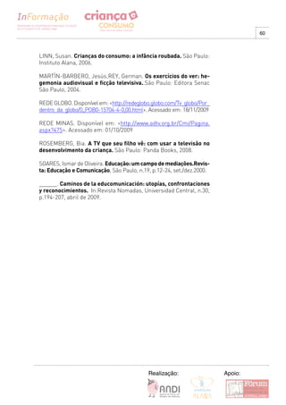 60



LINN, Susan. Crianças do consumo: a infância roubada. São Paulo:
Instituto Alana, 2006.

MARTÌN-BARBERO, Jesús;REY, German. Os exercícios do ver: he-
gemonia audiovisual e ficção televisiva..São Paulo: Editora Senac
São Paulo, 2004.

REDE GLOBO. Disponível em: <http://redeglobo.globo.com/Tv_globo/Por_
dentro_da_globo/0,,POB0-15704-4-0,00.html>. Acessado em: 18/11/2009

REDE MINAS. Disponível em: <http://www.adtv.org.br/Cmi/Pagina.
aspx?475>. Acessado em: 01/10/2009

ROSEMBERG, Bia. A TV que seu filho vê: com usar a televisão no
desenvolvimento da criança. São Paulo: Panda Books, 2008.

SOARES, Ismar de Oliveira. Educação: um campo de mediações.Revis-
ta: Educação e Comunicação, São Paulo, n.19, p.12-24, set./dez.2000.

______. Caminos de la educomunicación: utopías, confrontaciones
y reconocimientos. In:Revista Nomadas, Universidad Central, n.30,
p.194-207, abril de 2009.




                                           Realização:                 Apoio:
 