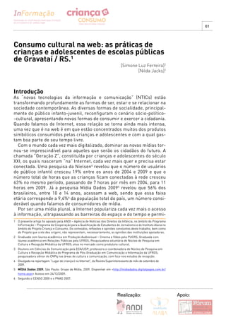 61




Consumo cultural na web: as práticas de
crianças e adolescentes de escolas públicas
de Gravataí / RS.1
                                                                                 [Simone Luz Ferreira]2
                                                                                         [Nilda Jacks]3



Introdução
As “novas tecnologias da informação e comunicação” (NTICs) estão
transformando profundamente as formas de ser, estar e se relacionar na
sociedade contemporânea. As diversas formas de socialidade, principal-
mente do público infanto-juvenil, reconfiguram o cenário sócio-político-
-cultural, apresentando novas formas de consumir e exercer a cidadania.
Quando falamos de Internet, essa relação se torna ainda mais intensa,
uma vez que é na web é em que estão concentrados muitos dos produtos
simbólicos consumidos pelas crianças e adolescentes e com a qual gas-
tam boa parte de seu tempo livre.
   Com o mundo cada vez mais digitalizado, dominar as novas mídias tor-
nou-se imprescindível para aqueles que serão os cidadãos do futuro. A
chamada “Geração Z”, constituída por crianças e adolescentes do século
XXI, os quais nasceram “na” Internet, cada vez mais quer e precisa estar
conectada. Uma pesquisa da Nielsen4 revelou que o número de usuários
do público infantil cresceu 19% entre os anos de 2004 e 2009 e que o
número total de horas que as crianças ficam conectadas à rede cresceu
63% no mesmo período, passando de 7 horas por mês em 2004, para 11
horas em 2009. Já a pesquisa Mídia Dados 20095 revelou que 56% dos
brasileiros, entre 10 e 14 anos, acessam a web, sendo que essa faixa
etária corresponde a 9,4%6 da população total do país, um número consi-
derável quando falamos de consumidores de mídia.
   Por ser uma mídia plural, a Internet populariza cada vez mais o acesso
à informação, ultrapassando as barreiras do espaço e do tempo e permi-
1 O presente artigo foi apoiado pela ANDI – Agência de Notícias dos Direitos da Infância, no âmbito do Programa
  InFormação – Programa de Cooperação para a Qualificação de Estudantes de Jornalismo e do Instituto Alana no
  âmbito do Projeto Criança e Consumo. Os conteúdos, reflexões e opiniões constantes deste trabalho, bem como
  do Projeto que a ele deu origem, não representam, necessariamente, as opiniões das instituições apoiadoras.
2 Graduada com láurea acadêmica em Produção Audiovisual – Cinema e Vídeo pela PUCRS; Graduada com
  láurea acadêmica em Relações Públicas pela UFRGS; Pesquisadora voluntária do Núcleo de Pesquisa em
  Cultura e Recepção Midiática da UFRGS; atua no mercado como produtora cultural.
3 Doutora em Ciências da Comunicação pela ECA/USP; professora e coordenadora do Núcleo de Pesquisa em
  Cultura e Recepção Midiática do Programa de Pós-Graduação em Comunicação e Informação da UFRGS;
  pesquisadora sênior do CNPq nas áreas de cultura e comunicação, com foco nos estudos de recepção.
4 Divulgada na reportagem “Lugar de criança é na Internet”, da Revista Superinteressante de mês de setembro de
  2009.
5 MÍDIA Dados 2009. São Paulo: Grupo de Mídia, 2009. Disponível em <http://midiadados.digitalpages.com.br/
  home.aspx> Acesso em 24/12/2009.
6 Segundo o CENSO 2000 e o PNAD 2007.




                                                                              Realização:                         Apoio:
 