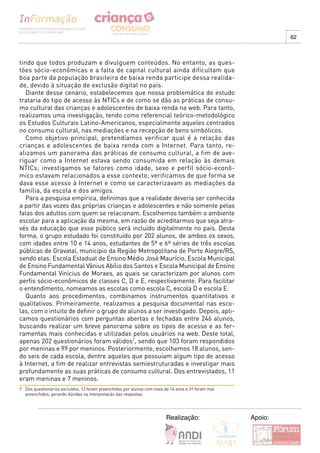 62



tindo que todos produzam e divulguem conteúdos. No entanto, as ques-
tões sócio-econômicas e a falta de capital cultural ainda dificultam que
boa parte da população brasileira de baixa renda participe dessa realida-
de, devido à situação de exclusão digital no país.
   Diante desse cenário, estabelecemos que nossa problemática de estudo
trataria do tipo de acesso às NTICs e de como se dão as práticas de consu-
mo cultural das crianças e adolescentes de baixa renda na web. Para tanto,
realizamos uma investigação, tendo como referencial teórico-metodológico
os Estudos Culturais Latino-Americanos, especialmente aqueles centrados
no consumo cultural, nas mediações e na recepção de bens simbólicos.
   Como objetivo principal, pretendíamos verificar qual é a relação das
crianças e adolescentes de baixa renda com a Internet. Para tanto, re-
alizamos um panorama das práticas de consumo cultural, a fim de ave-
riguar como a Internet estava sendo consumida em relação às demais
NTICs; investigamos se fatores como idade, sexo e perfil sócio-econô-
mico estavam relacionados a esse contexto; verificamos de que forma se
dava esse acesso à Internet e como se caracterizavam as mediações da
família, da escola e dos amigos.
   Para a pesquisa empírica, definimos que a realidade deveria ser conhecida
a partir das vozes das próprias crianças e adolescentes e não somente pelas
falas dos adultos com quem se relacionam. Escolhemos também o ambiente
escolar para a aplicação da mesma, em razão de acreditarmos que seja atra-
vés da educação que esse público será incluído digitalmente no país. Desta
forma, o grupo estudado foi constituído por 202 alunos, de ambos os sexos,
com idades entre 10 e 14 anos, estudantes de 5ª e 6ª séries de três escolas
públicas de Gravataí, município da Região Metropolitana de Porto Alegre/RS,
sendo elas: Escola Estadual de Ensino Médio José Maurício, Escola Municipal
de Ensino Fundamental Vânius Abílio dos Santos e Escola Municipal de Ensino
Fundamental Vinícius de Moraes, as quais se caracterizam por alunos com
perfis sócio-econômicos de classes C, D e E, respectivamente. Para facilitar
o entendimento, nomeamos as escolas como escola C, escola D e escola E.
   Quanto aos procedimentos, combinamos instrumentos quantitativos e
qualitativos. Primeiramente, realizamos a pesquisa documental nas esco-
las, com o intuito de definir o grupo de alunos a ser investigado. Depois, apli-
camos questionários com perguntas abertas e fechadas entre 246 alunos,
buscando realizar um breve panorama sobre os tipos de acesso e as fer-
ramentas mais conhecidas e utilizadas pelos usuários na web. Deste total,
apenas 202 questionários foram válidos7, sendo que 103 foram respondidos
por meninas e 99 por meninos. Posteriormente, escolhemos 18 alunos, sen-
do seis de cada escola, dentre aqueles que possuíam algum tipo de acesso
à Internet, a fim de realizar entrevistas semiestruturadas e investigar mais
profundamente as suas práticas de consumo cultural. Dos entrevistados, 11
eram meninas e 7 meninos.
7 Dos questionários excluídos, 13 foram preenchidos por alunos com mais de 14 anos e 31 foram mal
  preenchidos, gerando dúvidas na interpretação das respostas.




                                                                         Realização:                Apoio:
 