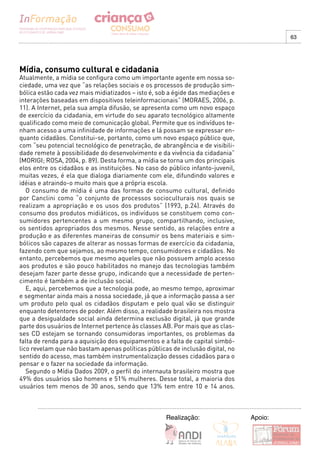 63




Mídia, consumo cultural e cidadania
Atualmente, a mídia se configura como um importante agente em nossa so-
ciedade, uma vez que “as relações sociais e os processos de produção sim-
bólica estão cada vez mais midiatizados – isto é, sob a égide das mediações e
interações baseadas em dispositivos teleinformacionais” (MORAES, 2006, p.
11). A Internet, pela sua ampla difusão, se apresenta como um novo espaço
de exercício da cidadania, em virtude do seu aparato tecnológico altamente
qualificado como meio de comunicação global. Permite que os indivíduos te-
nham acesso a uma infinidade de informações e lá possam se expressar en-
quanto cidadãos. Constitui-se, portanto, como um novo espaço público que,
com “seu potencial tecnológico de penetração, de abrangência e de visibili-
dade remete à possibilidade do desenvolvimento e da vivência da cidadania”
(MORIGI; ROSA, 2004, p. 89). Desta forma, a mídia se torna um dos principais
elos entre os cidadãos e as instituições. No caso do público infanto-juvenil,
muitas vezes, é ela que dialoga diariamente com ele, difundindo valores e
idéias e atraindo-o muito mais que a própria escola.
   O consumo de mídia é uma das formas de consumo cultural, definido
por Canclini como “o conjunto de processos socioculturais nos quais se
realizam a apropriação e os usos dos produtos” (1993, p.24). Através do
consumo dos produtos midiáticos, os indivíduos se constituem como con-
sumidores pertencentes a um mesmo grupo, compartilhando, inclusive,
os sentidos apropriados dos mesmos. Nesse sentido, as relações entre a
produção e as diferentes maneiras de consumir os bens materiais e sim-
bólicos são capazes de alterar as nossas formas de exercício da cidadania,
fazendo com que sejamos, ao mesmo tempo, consumidores e cidadãos. No
entanto, percebemos que mesmo aqueles que não possuem amplo acesso
aos produtos e são pouco habilitados no manejo das tecnologias também
desejam fazer parte desse grupo, indicando que a necessidade de perten-
cimento é também a de inclusão social.
   E, aqui, percebemos que a tecnologia pode, ao mesmo tempo, aproximar
e segmentar ainda mais a nossa sociedade, já que a informação passa a ser
um produto pelo qual os cidadãos disputam e pelo qual vão se distinguir
enquanto detentores de poder. Além disso, a realidade brasileira nos mostra
que a desigualdade social ainda determina exclusão digital, já que grande
parte dos usuários de Internet pertence às classes AB. Por mais que as clas-
ses CD estejam se tornando consumidoras importantes, os problemas da
falta de renda para a aquisição dos equipamentos e a falta de capital simbó-
lico revelam que não bastam apenas políticas públicas de inclusão digital, no
sentido do acesso, mas também instrumentalização desses cidadãos para o
pensar e o fazer na sociedade da informação.
   Segundo o Mídia Dados 2009, o perfil do internauta brasileiro mostra que
49% dos usuários são homens e 51% mulheres. Desse total, a maioria dos
usuários tem menos de 30 anos, sendo que 13% tem entre 10 e 14 anos.



                                                    Realização:                 Apoio:
 