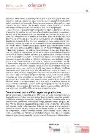 65



de amigos e familiares. Quanto às práticas, são os que mais jogam e se rela-
cionam na web. Já a escola E é a que tem mais alunos pouco habilitados com
as tecnologias de comunicação.Os que possuem acesso à Internet em casa
o fazem, em sua maioria, por conexão discada, o que inviabiliza o acesso
freqüente e por tempo ilimitado, devido ao alto custo da operação.
   As lan houses se explicitam como importantes agentes de inclusão digital,
já que esse é o local de acesso mais relatado pela maioria dos pesquisados.
A maior parte freqüenta uma vez por semana e passa em torno de uma hora
conectada. O segundo local onde os alunos mais acessam a web é na casa
de amigos e familiares. Depois, vem a escola, sendo uma realidade apenas
dos alunos da escola E. Por fim, vem o acesso em casa. Nesse último, nor-
malmente, é onde os usuários permanecem mais tempo conectados, com
uma média de duas horas diárias, para aqueles que acessam todos os dias
e de três horas semanais, para os que possuem maior limitação de acesso.
   Quanto às atividades na web, se compararmos o tempo que despendem
com os trabalhos e pesquisas para a escola com as atividades de entre-
tenimento e relacionamento, veremos que, apesar de as tarefas escolares
serem mais recorrentes, com 125 marcações nos questionários, as demais
atividades, quando somadas, prevalecem. A segunda mais realizada é jogar
online, com 95 marcações e, a terceira, a conversa com amigos, com 94.
O download de arquivos é bastante realizado, principalmente pelos alunos
da escola C, assim como o acesso a sites. Quanto às atividades menos po-
pulares, como acessar e comentar em fóruns, postar em blogs e fotoblogs
e conversar pelo programa Skype não são realizadas e nem ao menos co-
nhecidas pelos usuários. O programa Twitter e os sites Wikipedia, MySpace
e Facebook são conhecidas por pouquíssimos alunos. Com relação às fer-
ramentas, as mais utilizadas são aquelas “da moda”, como Orkut e MSN
Messenger. A primeira foi a mais recorrente nos questionários, totalizando
154 marcações. Já a segunda ficou em quinto lugar, somando 96. Depois do
Orkut, estava a ferramenta Google, como a principal para busca e pesquisa,
totalizando 148 marcações. Em terceiro e quarto lugares, estão o site Youtu-
be e o Hotmail, com 105 e 100 marcações, respectivamente.

Consumo cultural na Web: aspectos qualitativos
Com a análise das entrevistas, cinco diferentes perfis de usuários surgiram,
de acordo com o nível de conhecimento e domínio das ferramentas, possibi-
litando que os categorizássemos. Os perfis de uso são: informação (acessa
sites diversos, lê notícias, previsões do tempo, acessa e-mails, pesquisa da-
dos, informa-se sobre inovações tecnológicas, entra em fóruns de discussão,
etc); tarefas escolares (acessa sites de busca e pesquisa, procura artigos e
sites direcionados para as disciplinas escolares, elabora ou não trabalhos
no computador); relacionamentos (acessa sites de redes sociais, sites de
relacionamentos para namoros e amizades virtuais, chats de conversação,
usa programas de conversação); entretenimento (busca conteúdo para lazer



                                                    Realização:                 Apoio:
 