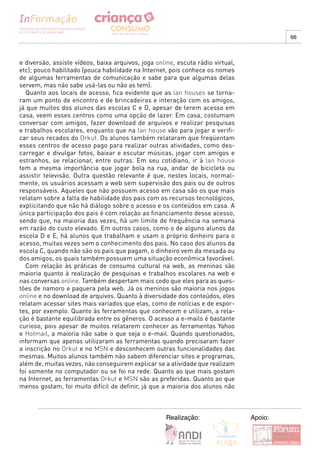 66



e diversão, assiste vídeos, baixa arquivos, joga online, escuta rádio virtual,
etc); pouco habilitado (pouca habilidade na Internet, pois conhece os nomes
de algumas ferramentas de comunicação e sabe para que algumas delas
servem, mas não sabe usá-las ou não as tem).
  Quanto aos locais de acesso, fica evidente que as lan houses se torna-
ram um ponto de encontro e de brincadeiras e interação com os amigos,
já que muitos dos alunos das escolas C e D, apesar de terem acesso em
casa, veem esses centros como uma opção de lazer. Em casa, costumam
conversar com amigos, fazer download de arquivos e realizar pesquisas
e trabalhos escolares, enquanto que na lan house vão para jogar e verifi-
car seus recados do Orkut. Os alunos também relataram que freqüentam
esses centros de acesso pago para realizar outras atividades, como des-
carregar e divulgar fotos, baixar e escutar músicas, jogar com amigos e
estranhos, se relacionar, entre outras. Em seu cotidiano, ir à lan house
tem a mesma importância que jogar bola na rua, andar de bicicleta ou
assistir televisão. Outra questão relevante é que, nestes locais, normal-
mente, os usuários acessam a web sem supervisão dos pais ou de outros
responsáveis. Aqueles que não possuem acesso em casa são os que mais
relatam sobre a falta de habilidade dos pais com os recursos tecnológicos,
explicitando que não há diálogo sobre o acesso e os conteúdos em casa. A
única participação dos pais é com relação ao financiamento desse acesso,
sendo que, na maioria das vezes, há um limite de frequência na semana
em razão do custo elevado. Em outros casos, como o de alguns alunos da
escola D e E, há alunos que trabalham e usam o próprio dinheiro para o
acesso, muitas vezes sem o conhecimento dos pais. No caso dos alunos da
escola C, quando não são os pais que pagam, o dinheiro vem da mesada ou
dos amigos, os quais também possuem uma situação econômica favorável.
  Com relação às práticas de consumo cultural na web, as meninas são
maioria quanto à realização de pesquisas e trabalhos escolares na web e
nas conversas online. Também despertam mais cedo que eles para as ques-
tões de namoro e paquera pela web. Já os meninos são maioria nos jogos
online e no download de arquivos. Quanto à diversidade dos conteúdos, eles
relatam acessar sites mais variados que elas, como de notícias e de espor-
tes, por exemplo. Quanto às ferramentas que conhecem e utilizam, a rela-
ção é bastante equilibrada entre os gêneros. O acesso a e-mails é bastante
curioso, pois apesar de muitos relatarem conhecer as ferramentas Yahoo
e Hotmail, a maioria não sabe o que seja o e-mail. Quando questionados,
informam que apenas utilizaram as ferramentas quando precisaram fazer
a inscrição no Orkut e no MSN e desconhecem outras funcionalidades das
mesmas. Muitos alunos também não sabem diferenciar sites e programas,
além de, muitas vezes, não conseguirem explicar se a atividade que realizam
foi somente no computador ou se foi na rede. Quanto ao que mais gostam
na Internet, as ferramentas Orkut e MSN são as preferidas. Quanto ao que
menos gostam, foi muito difícil de definir, já que a maioria dos alunos não



                                                     Realização:                 Apoio:
 