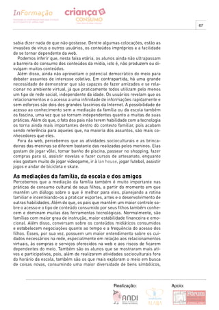 67



sabia dizer nada de que não gostasse. Dentre algumas colocações, estão as
invasões de vírus e outros usuários, os conteúdos impróprios e a facilidade
de se tornar dependente da web.
  Podemos inferir que, nesta faixa etária, os alunos ainda não ultrapassam
a barreira do consumo dos conteúdos da mídia, isto é, não produzem ou di-
vulgam muitos conteúdos.
  Além disso, ainda não aproveitam o potencial democrático do meio para
debater assuntos de interesse coletivo. Em contrapartida, há uma grande
necessidade de demonstrar que são capazes de fazer amizades e se rela-
cionar no ambiente virtual, já que praticamente todos utilizam pelo menos
um tipo de rede social, independente da idade. Os usuários revelam que os
relacionamentos e o acesso a uma infinidade de informações rapidamente e
sem esforços são dois dos grandes fascínios da Internet. A possibilidade de
acesso ao conhecimento sem a mediação da família ou da escola também
os fascina, uma vez que se tornam independentes quanto a muitas de suas
práticas. Além do que, o fato dos pais não terem habilidade com a tecnologia
os torna ainda mais importantes dentro do contexto familiar, pois acabam
sendo referência para aqueles que, na maioria dos assuntos, são mais co-
nhecedores que eles.
  Fora da web, percebemos que as atividades socioculturais e as brinca-
deiras das meninas se diferem bastante das realizadas pelos meninos. Elas
gostam de jogar vôlei, tomar banho de piscina, passear no shopping, fazer
compras para si, assistir novelas e fazer cursos de artesanato, enquanto
eles gostam muito de jogar videogame, ir à lan house, jogar futebol, assistir
jogos e andar de bicicleta e skate.

As mediações da família, da escola e dos amigos
Percebemos que a mediação da família também é muito importante nas
práticas de consumo cultural de seus filhos, a partir do momento em que
mantém um diálogo sobre o que é melhor para eles, planejando a rotina
familiar e incentivando-os a praticar esportes, artes e o desenvolvimento de
outras habilidades. Além do que, os pais que mantêm um maior controle so-
bre o acesso e o tipo de conteúdo consumido por seus filhos também conhe-
cem e dominam muitas das ferramentas tecnológicas. Normalmente, são
famílias com maior grau de instrução, maior estabilidade financeira e emo-
cional. Além disso, conversam sobre os conteúdos midiáticos consumidos
e estabelecem negociações quanto ao tempo e a frequência do acesso dos
filhos. Esses, por sua vez, possuem um maior entendimento sobre os cui-
dados necessários na rede, especialmente em relação aos relacionamentos
virtuais, às compras e serviços oferecidos na web e aos riscos de ficarem
dependentes do meio. Também são os alunos que se mostraram mais ati-
vos e participativos, pois, além de realizarem atividades socioculturais fora
do horário da escola, também são os que mais exploram o meio em busca
de coisas novas, consumindo uma maior diversidade de bens simbólicos,



                                                    Realização:                 Apoio:
 