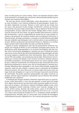 68



tanto na web quanto em outras mídias. Falam com bastante domínio sobre
as ferramentas e conteúdos que consomem, demonstrando também que as
utilizam sem maiores dificuldades.
   No caso dos alunos menos habilitados, esses demonstram ser também
os mais retraídos e com maiores problemas de aprendizagem, sendo mui-
tos deles repetentes na escola. Passam a maior parte de seu tempo livre
em casa e não possuem muitos amigos. Geralmente, utilizam as mesmas
ferramentas com que estão acostumados e não as exploram de forma mais
enriquecedora. Os pais, além de não manter diálogo sobre a vida e as prá-
ticas de consumo de seus filhos, em geral também desconhecem a maioria
das ferramentas, o que os impossibilita de auxiliá-los em suas tarefas es-
colares e de pesquisa. Os usuários relatam que os problemas financeiros, a
falta de tempo, as brigas constantes, o excesso ou a total falta de autoridade
dos pais impedem que dialoguem com a família sobre os seus problemas e
anseios. Muitos se declaram parcialmente felizes ou infelizes e os motivos
quase sempre estão relacionados aos pais ou à falta de dinheiro.
   Quanto à escola, identificamos que não há praticamente nenhuma me-
diação com relação às NTICs ou aos conteúdos acessados pelos alunos. Os
professores estão despreparados e os recursos tecnológicos não são usa-
dos como instrumentos pedagógicos, fazendo com que o método de ensino
seja muito arcaico diante das várias possibilidades de aprendizagem através
de outros espaços e plataformas mais interessantes. Nem a Internet, nem
outras TICs são usadas, com exceção da sala do vídeo. Desta forma, fica evi-
dente que a escola não debate e nem mesmo incentiva a reflexão sobre os
conteúdos acessados e consumidos pelos alunos em outros espaços. Além
do que, a falta de investimento em infraestrutura das instituições de ensino
desmotiva professores e alunos, pois não há computadores e pessoal qua-
lificado, bibliotecas bem equipadas e com acervo diversificado, quadras de
esportes, salas de aula amplas e espaços para a realização de atividades
extracurriculares. Em seus discursos, os alunos falam da escola como um
lugar onde são obrigados a ir e que os recrimina por buscarem outras fontes
de informação. Os pontos positivos apresentados são poder encontrar os
amigos, praticar alguns esportes e possibilitar que as famílias não tenham
problemas com o governo.
   A mediação dos amigos também é bastante importante para os usuários,
já que, nesta faixa etária, é com eles que passam a maior parte do tempo
livre. Alguns demonstram que discutem sobre assuntos ligados às tecnolo-
gias com os amigos e, até mesmo, realizam atividades ligadas a elas, como
jogar videogame, assistir televisão e filmes, ouvir músicas, navegar na In-
ternet, dentre outras. Quando não estão juntos, usam as ferramentas da
web para se comunicar, através dos programas MSN Messenger e Google
Talk, assim como através de recados no Orkut. O telefone celular também é
frequentemente utilizado, pois se comunicam mais através de mensagens
instantâneas do que por ligações em si. As crianças que possuem mais faci-



                                                     Realização:                 Apoio:
 