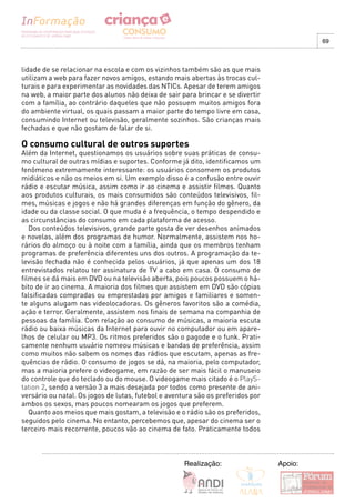 69



lidade de se relacionar na escola e com os vizinhos também são as que mais
utilizam a web para fazer novos amigos, estando mais abertas às trocas cul-
turais e para experimentar as novidades das NTICs. Apesar de terem amigos
na web, a maior parte dos alunos não deixa de sair para brincar e se divertir
com a família, ao contrário daqueles que não possuem muitos amigos fora
do ambiente virtual, os quais passam a maior parte do tempo livre em casa,
consumindo Internet ou televisão, geralmente sozinhos. São crianças mais
fechadas e que não gostam de falar de si.

O consumo cultural de outros suportes
Além da Internet, questionamos os usuários sobre suas práticas de consu-
mo cultural de outras mídias e suportes. Conforme já dito, identificamos um
fenômeno extremamente interessante: os usuários consomem os produtos
midiáticos e não os meios em si. Um exemplo disso é a confusão entre ouvir
rádio e escutar música, assim como ir ao cinema e assistir filmes. Quanto
aos produtos culturais, os mais consumidos são conteúdos televisivos, fil-
mes, músicas e jogos e não há grandes diferenças em função do gênero, da
idade ou da classe social. O que muda é a frequência, o tempo despendido e
as circunstâncias do consumo em cada plataforma de acesso.
   Dos conteúdos televisivos, grande parte gosta de ver desenhos animados
e novelas, além dos programas de humor. Normalmente, assistem nos ho-
rários do almoço ou à noite com a família, ainda que os membros tenham
programas de preferência diferentes uns dos outros. A programação da te-
levisão fechada não é conhecida pelos usuários, já que apenas um dos 18
entrevistados relatou ter assinatura de TV a cabo em casa. O consumo de
filmes se dá mais em DVD ou na televisão aberta, pois poucos possuem o há-
bito de ir ao cinema. A maioria dos filmes que assistem em DVD são cópias
falsificadas compradas ou emprestadas por amigos e familiares e somen-
te alguns alugam nas videolocadoras. Os gêneros favoritos são a comédia,
ação e terror. Geralmente, assistem nos finais de semana na companhia de
pessoas da família. Com relação ao consumo de músicas, a maioria escuta
rádio ou baixa músicas da Internet para ouvir no computador ou em apare-
lhos de celular ou MP3. Os ritmos preferidos são o pagode e o funk. Prati-
camente nenhum usuário nomeou músicas e bandas de preferência, assim
como muitos não sabem os nomes das rádios que escutam, apenas as fre-
quências de rádio. O consumo de jogos se dá, na maioria, pelo computador,
mas a maioria prefere o videogame, em razão de ser mais fácil o manuseio
do controle que do teclado ou do mouse. O videogame mais citado é o PlayS-
tation 2, sendo a versão 3 a mais desejada por todos como presente de ani-
versário ou natal. Os jogos de lutas, futebol e aventura são os preferidos por
ambos os sexos, mas poucos nomearam os jogos que preferem.
   Quanto aos meios que mais gostam, a televisão e o rádio são os preferidos,
seguidos pelo cinema. No entanto, percebemos que, apesar do cinema ser o
terceiro mais recorrente, poucos vão ao cinema de fato. Praticamente todos



                                                     Realização:                 Apoio:
 