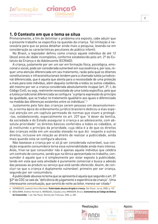 7




1. O Contexto em que o tema se situa
Primeiramente, a fim de delimitar o problema ora exposto, cabe aduzir que
o presente trabalho se especifica na questão da criança. Tal limitação é ne-
cessária para que se possa detalhar ainda mais a pesquisa, levando-se em
consideração as características peculiares do público infantil.
   No Brasil, o legislador definiu como criança aquele indivíduo de até 12
(doze) anos de idade incompletos, conforme estabelecido pelo art. 2º do Es-
tatuto da Criança e do Adolescente (ECRIAD).
   A criança, justamente por ser um ser em formação física, psicológica, emo-
cional e social, pode ser considerada vulnerável em sua essência e, por isso, re-
quer uma atenção diferenciada em seu tratamento, razão pela qual os ditames
constitucionais e infraconstitucionais tendem para a chamada tutela jurisdicio-
nal diferenciada, que é aquela que atenta para a necessidade de uma proteção
a mais para este indivíduo, além daquela conferida a todos os outros cidadãos,
até mesmo por ser a criança considerada absolutamente incapaz (art. 3º, I, do
Código Civil), ou seja, realmente necessitada de uma tutela específica, pelo que
a tutela jurisdicional diferenciada se configura “a própria expressão do princípio
da igualdade, que se traduz no tratamento igualitário aos iguais e diferenciado
na medida das diferenças existentes entre os indivíduos”.4
   Justamente pelo fato das crianças serem pessoas em desenvolvimen-
to, a norma ápice do ordenamento jurídico brasileiro dedicou a elas espe-
cial atenção em um capítulo permeado de normas que visam a protegê-
-las, estabelecendo, especialmente no art. 227 que “é dever da família,
da sociedade e do Estado assegurar à criança e ao adolescente, com ab-
soluta prioridade” os direitos básicos conferidos a todos os cidadãos, aí
já instituindo o princípio da prioridade, cuja idéia é a de que os direitos
das crianças estão em um escalão elevado no que diz respeito a outros
direitos, inclusive em relação ao direito de realizar a publicidade, ainda
mais quando esta se configura abusiva.
   Não bastasse a criança por si só já ser considerada vulnerável, sua con-
dição enquanto consumidora torna essa vulnerabilidade ainda mais intensa.
Aliás, frise-se que consumidor não é apenas aquele indivíduo que celebra
um contrato de consumo, sendo que na tônica apresentada no trabalho, con-
sumidor é aquele que o é simplesmente por estar exposto à publicidade,
tendo em vista que esta atividade é puramente comercial e busca a adesão
das pessoas ao produto ou serviço que está sendo oferecido. Assim, de con-
cluir-se que a criança é duplamente vulnerável: primeiro por ser criança,
segundo por ser consumidora.
   A publicidade abusiva no tema que se apresenta é aquela que segundo o art. 37
§2º do CDC se vale da “deficiência de julgamento e experiência da criança”. Uma
interessante conceituação, que servirá de norte ao leitor, merece ser citada:5
4 HENRIQUES, Isabella Vieira Machado. Publicidade abusiva dirigida à criança. São Paulo: Juruá, 2008. p. 137.
5 BENJAMIN, Antônio Herman V.; MARQUES, Cláudia Lima; MIRAGEM, Bruno. Comentários ao Código de Defesa
  do Consumidor. 1.ed. São Paulo: Revista dos Tribunais, 2004. p. 482.




                                                                           Realização:                          Apoio:
 