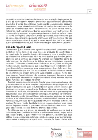 70



os usuários assistem televisão diariamente, mas a seleção da programação
é feita de acordo com os horários em que não estão envolvidos com outras
atividades. O tempo de audiência é maior quando os usuários não possuem
Internet em casa e não realizam atividades socioculturais fora da escola. Os
canais de preferência são o SBT, para desenhos, e a Globo, para as novelas,
noticiários e outros programas. Quando questionados sobre outros meios de
comunicação que gostam, surgiram respostas como: telefone, celular, nove-
la, teatro, videogame, computador, livros e pesquisas. Isso demonstra que
os alunos relacionaram a pergunta a formas de entretenimento e não aos
meios propriamente ditos. Ir ao teatro, shows, exposições, concertos, dentre
outras atividades culturais, não foram relatadas por nenhum dos usuários.

Considerações Finais
Constatamos que as formas como o público infanto-juvenil consome os bens
simbólicos revela também os seus modos de produção de subjetividade e
de constituição de suas identidades. A forma como veem o mundo e como
se colocam nele é influenciada pelas relações sociais que mantêm, princi-
palmente com a família e os amigos. As crianças e adolescentes, acima de
tudo, precisam de referências e de diálogo para se constituírem enquanto
cidadãos. O controle e o debate com a família e a escola, como instituições
mediadoras, são essenciais para que os sujeitos possam reelaborar os sen-
tidos dos conteúdos que consomem e se apropriarem deles de forma crítica.
É evidente também que as NTICs estão cada vez mais alterando suas formas
de entretenimento e lazer, bem como suas relações sociais de forma bas-
tante intensa. Esses indivíduos não pensam e interagem da mesma forma
que as gerações passadas e o seu posicionamento diante da vida é decisivo
para o rumo que a sociedade irá tomar.
   Quanto à questão do pertencimento, fica claro que, mesmo aqueles que não
possuem acesso direto às tecnologias, compartilham o desejo de pertencer ao
grupo de consumidores que o têm, fazendo com que se tornem próximos por
desejarem os mesmos bens culturais. Ainda que não saibam usar muitas das
ferramentas, os alunos precisam dizer que as conhecem e que fazem parte
daqueles que estão antenados com as tecnologias. Os sentidos e o valor agre-
gado desses bens são compartilhados pelos usuários, ainda que de formas
distintas e em níveis diferentes. Contudo, os consumidores também se tor-
nam distantes, em razão da desigualdade estrutural do acesso às NTICs. De
qualquer forma, a relação da cidadania com o consumo também se dá nesse
sentido de pertencimento, já que o exercício dos direitos e deveres das crian-
ças e adolescentes acontece de forma diferente dos adultos.
   Acreditamos que seja através da educação de qualidade que se dará a
transformação da realidade brasileira, principalmente no que tange a inclu-
são social e digital. O que se faz necessário, portanto, é garantir que esse
público tenha os recursos materiais e simbólicos para atuar democratica-
mente nesse novo espaço de exercício da cidadania. Se forem criadas mais



                                                     Realização:                 Apoio:
 