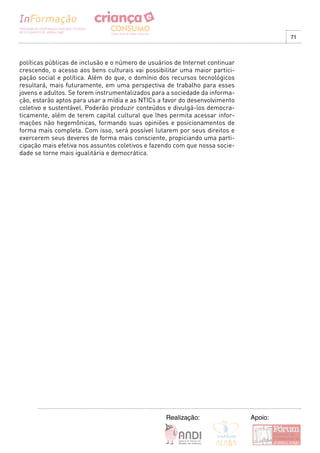 71



políticas públicas de inclusão e o número de usuários de Internet continuar
crescendo, o acesso aos bens culturais vai possibilitar uma maior partici-
pação social e política. Além do que, o domínio dos recursos tecnológicos
resultará, mais futuramente, em uma perspectiva de trabalho para esses
jovens e adultos. Se forem instrumentalizados para a sociedade da informa-
ção, estarão aptos para usar a mídia e as NTICs a favor do desenvolvimento
coletivo e sustentável. Poderão produzir conteúdos e divulgá-los democra-
ticamente, além de terem capital cultural que lhes permita acessar infor-
mações não hegemônicas, formando suas opiniões e posicionamentos de
forma mais completa. Com isso, será possível lutarem por seus direitos e
exercerem seus deveres de forma mais consciente, propiciando uma parti-
cipação mais efetiva nos assuntos coletivos e fazendo com que nossa socie-
dade se torne mais igualitária e democrática.




                                                   Realização:                Apoio:
 