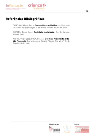 72




Referências Bibliográficas
    CANCLINI, Néstor García. Consumidores e cidadãos: conflitos mul-
    ticulturais da globalização. 7. ed. Rio de Janeiro: Ed. UFRJ, 2008.

    MORAES, Denis (org.). Sociedade midiatizada. Rio de Janeiro:
    Mauad, 2006.

    MORIGI, Valdir José; ROSA, Rosane. Cidadania Midiatizada, Cida-
    dão Planetário. Comunicação e Espaço Público, Ano VII, nº 1 e 2,
    Brasília: UNB, 2004.




                                              Realização:                 Apoio:
 