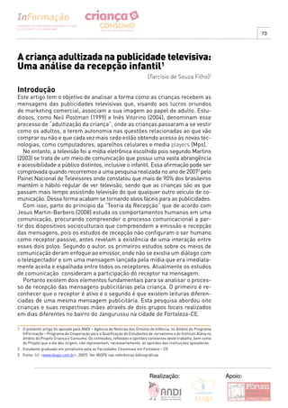 73




A criança adultizada na publicidade televisiva:
Uma análise da recepção infantil1
                                                                          [Tarcísio de Souza Filho]2

Introdução
Este artigo tem o objetivo de analisar a forma como as crianças recebem as
mensagens das publicidades televisivas que, visando aos lucros oriundos
de marketing comercial, associam a sua imagem ao papel de adulto. Estu-
diosos, como Neil Postman (1999) e Inês Vitorino (2004), denominam esse
processo de “adultização da criança”, onde as crianças passaram a se vestir
como os adultos, a terem autonomia nas questões relacionadas ao que vão
comprar ou não e que cada vez mais cedo estão obtendo acesso às novas tec-
nologias, como computadores, aparelhos celulares e media players (Mps).
   No entanto, a televisão foi a mídia eletrônica escolhida pois segundo Martins
(2003) se trata de um meio de comunicação que possui uma vasta abrangência
e acessibilidade a público distintos, inclusive o infantil. Essa afirmação pode ser
comprovada quando recorremos a uma pesquisa realizada no ano de 20073 pelo
Painel Nacional de Televisores onde constatou que mais de 90% dos brasileiros
mantém o hábito regular de ver televisão, sendo que as crianças são as que
passam mais tempo assistindo televisão do que qualquer outro veículo de co-
municação. Dessa forma acabam se tornando alvos fáceis para as publicidades.
   Com isso, parto do principio da “Teoria da Recepção” que de acordo com
Jesus Martin-Barbero (2008) estuda os comportamentos humanos em uma
comunicação, procurando compreender o processo comunicacional a par-
tir dos dispositivos socioculturais que compreendem a emissão e recepção
das mensagens, pois os estudos de recepção não configuram o ser humano
como receptor passivo, antes revelam a existência de uma interação entre
esses dois polos. Segundo o autor, os primeiros estudos sobre os meios de
comunicação deram enfoque ao emissor, onde não se existia um diálogo com
o telespectador e sim uma mensagem lançada pela mídia que era imediata-
mente aceita e espalhada entre todos os receptores. Atualmente os estudos
de comunicação consideram a participação do receptor na mensagem.
   Portanto existem dois elementos fundamentais para se analisar o proces-
so de recepção das mensagens publicitárias pela criança. O primeiro é re-
conhecer que o receptor é ativo e o segundo é que existem leituras diferen-
ciadas de uma mesma mensagem publicitária. Esta pesquisa abordou oito
crianças e suas respectivas mães através de dois grupos focais realizados
em dias diferentes no bairro do Jangurussu na cidade de Fortaleza-CE.

1 O presente artigo foi apoiado pela ANDI – Agência de Notícias dos Direitos da Infância, no âmbito do Programa
  InFormação – Programa de Cooperação para a Qualificação de Estudantes de Jornalismo e do Instituto Alana no
  âmbito do Projeto Criança e Consumo. Os conteúdos, reflexões e opiniões constantes deste trabalho, bem como
  do Projeto que a ele deu origem, não representam, necessariamente, as opiniões das instituições apoiadoras.
2 Estudante graduado em jornalismo pela as Faculdades Cearenses em Fortaleza – CE
3 Fonte: (cf. <www.ibope.com.br>, 2007). Ver IBOPE nas referências bibliográficas




                                                                           Realização:                            Apoio:
 