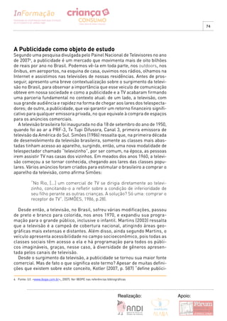 74




A Publicidade como objeto de estudo
Segundo uma pesquisa divulgada pelo Painel Nacional de Televisores no ano
de 20074, a publicidade é um mercado que movimenta mais de oito bilhões
de reais por ano no Brasil. Podemos vê-la em toda parte, nos outdoors, nos
ônibus, em aeroportos, na esquina de casa, ouvimos nos rádios, olhamos na
Internet e assistimos nas televisões de nossas residências. Antes de pros-
seguir, apresento uma breve contextualização sobre o surgimento da televi-
são no Brasil, para observar a importância que esse veiculo de comunicação
obteve em nossa sociedade e como a publicidade e a TV acabaram firmando
uma parceria fundamental no contexto atual: de um lado, a televisão, com
sua grande audiência e rapidez na forma de chegar aos lares dos telespecta-
dores; de outro, a publicidade, que vai garantir um retorno financeiro signifi-
cativo para qualquer emissora privada, no que equivale à compra de espaços
para os anúncios comerciais.
   A televisão brasileira foi inaugurada no dia 18 de setembro do ano de 1950,
quando foi ao ar a PRF-3, Tv Tupi Difusora, Canal 3, primeira emissora de
televisão da América do Sul. Simões (1986) ressalta que, na primeira década
de desenvolvimento da televisão brasileira, somente as classes mais abas-
tadas tinham acesso ao aparelho, surgindo, então, uma nova modalidade de
telespectador chamado “televizinho”, por ser comum, na época, as pessoas
irem assistir TV nas casas dos vizinhos. Em meados dos anos 1960, a televi-
são começou a se tornar conhecida, chegando aos lares das classes popu-
lares. Vários anúncios foram criados para estimular o brasileiro a comprar o
aparelho da televisão, como afirma Simões:

            “No Rio, [...] um comercial de TV se dirigia diretamente ao televi-
            zinho, concitando-o a refletir sobre a condição de inferioridade de
            seu filho perante as outras crianças. A solução? Só uma: comprar o
            receptor de TV”. (SIMÔES, 1986, p.28).

  Desde então, a televisão, no Brasil, sofreu várias modificações, passou
de preto e branco para colorida, nos anos 1970, e expandiu sua progra-
mação para o grande público, inclusive o infantil. Martins (2003) ressalta
que a televisão é a campeã de cobertura nacional, atingindo áreas geo-
gráficas mais extensas e distantes. Além disso, ainda segundo Martins, o
veículo apresenta acessibilidade no campo socioeconômico, pois todas as
classes sociais têm acesso a ela e há programação para todos os públi-
cos imagináveis, graças, nesse caso, à diversidade de gêneros apresen-
tada pelos canais de televisão.
  Desde o surgimento da televisão, a publicidade se tornou sua maior fonte
comercial. Mas de fato o que significa este termo? Apesar de muitas defini-
ções que existem sobre este conceito, Kotler (2007, p. 587) “define publici-

4 Fonte: (cf. <www.ibope.com.br>, 2007). Ver IBOPE nas referências bibliográficas




                                                                           Realização:   Apoio:
 
