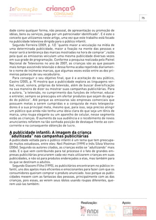 75



dade como qualquer forma, não pessoal, de apresentação ou promoção de
idéias, bens ou serviços, paga por um patrocinador identificado”. E é este o
conceito que utilizamos neste artigo, uma vez que este trabalho está focado
na publicidade televisiva dirigida para o público infantil.
  Segundo Ferreira (2009, p. 12) “quanto maior a veiculação na mídia de
uma determinada publicidade, maior a fixação na mente das pessoas e
maior será a lembrança das marcas mostradas na hora de comprar”,razão
pela qual as emissoras veiculam uma mesma publicidade diversas vezes
em sua grade de programação. Conforme a pesquisa realizada pelo Painel
Nacional de Televisores no ano de 2007, as crianças são as que passam
mais tempo assistindo televisão e dessa forma acaba repetindo diariamen-
te o nome de inúmeras marcas, que algumas vezes estão entre as dez pri-
meiras palavras de seu vocabulário.
  Para conseguir o seu objetivo final, que é a aceitação do seu público,
Castro (2005, p. 9) mostra que a publicidade explora as linguagens ver-
bal, visual, sonora, próprias da televisão, além de buscar diversificação
na sua maneira de dizer ou mostrar suas campanhas publicitárias. Para
a autora, “a televisão, no cumprimento das funções de informar, educar
e entreter, sempre se preocupou em ofertar produtos que sejam do agra-
do do público”. Até porque as emissoras são empresas comerciais que
possuem metas a serem cumpridas e a conquista de mais telespecta-
dores é a sua principal meta, mesmo que, para isso, seja preciso atingir
um público que ainda não tenha uma ideia clara do que seja um tênis de
marca, uma roupa elegante ou um aparelho de celular, nesse segmento
estão as crianças. O aumento da sua audiência e o recebimento de novos
anunciantes refletem na tão sonhada posição de destaque frente ao con-
corrente e na consequente obtenção de lucro.

A publicidade infantil: A imagem da criança
“adultizada” nas campanhas publicitárias
A publicidade voltada para o público infantil é um tema que tem preocupa-
do muitos estudiosos, entre eles: Neil Postman (1999) e Inês Sílvia Vitorino
(2004). Segundo os autores citados, as crianças estão se “adultizando” mais
cedo. E o que vem contribuindo para tal processo é o fato de grandes em-
presas publicitárias procurarem cada vez mais utilizarem crianças em suas
publicidades, e não só para produtos endereçados a elas, mas também para
os que se destinam a adultos.
  Segundo Giacomi Filho (1995), os publicitários encontraram no público in-
fantil, uns dos apelos mais eficientes e emocionantes para fazer com que os
consumidores queiram comprar o produto anunciado. Isso porque as publi-
cidades mexem com as fantasias das pessoas, principalmente com as das
crianças, pois essas, ao verem seus ídolos usando roupas diferentes, que-
rem usá-las também:




                                                   Realização:                 Apoio:
 