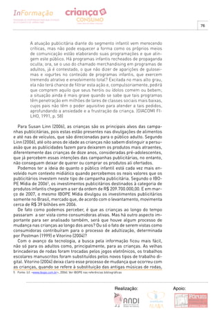 76



            A atuação publicitária diante do segmento infantil vem merecendo
            críticas, mas não pode esquecer a forma como os próprios meios
            de comunicação estão elaborando suas programações e que atin-
            gem este público. Há programas infantis recheados de propaganda
            oculta; ora, se o uso do chamado merchandising em programas de
            adultos, já é contestado, o que não dizer de aparições de gulosei-
            mas e iogurtes no conteúdo de programas infantis, que exercem
            tremendo atrativo e envolvimento total? Excitada no mais alto grau,
            ela não terá chance de filtrar esta ação e, compulsoriamente, pedirá
            que comprem aquilo que seus heróis ou ídolos comem ou bebem;
            a situação ainda é mais grave quando se sabe que tais programas
            têm penetração em milhões de lares de classes sociais mais baixas,
            cujos pais não têm o poder aquisitivo para atender a tais pedidos,
            aprofundando a ansiedade e a frustração da criança. (GIACOMI FI-
            LHO, 1991, p. 58)

  Para Susan Linn (2006), as crianças são os principais alvos das campa-
nhas publicitárias, pois estas estão presentes nas divulgações de alimentos
e até nas de veículos, que são direcionadas para o público adulto. Segundo
Linn (2006), até oito anos de idade as crianças não sabem distinguir a persu-
asão que as publicidades fazem para deixarem os produtos mais atraentes,
diferentemente das crianças de doze anos, consideradas pré-adolescentes,
que já percebem essas intenções das campanhas publicitárias, no entanto,
não conseguem deixar de querer ou comprar os produtos ali ofertados.
  Podemos ter a ideia do quanto o público infantil está cada vez mais en-
volvido num contexto midiático quando percebemos os reais valores que os
publicitários investem neste tipo de campanha publicitária. Segundo o IBO-
PE Mídia de 20065, os investimentos publicitários destinados à categoria de
produtos infantis chegaram a ser da ordem de R$ 209.700.000,00. E em mar-
ço de 2007, o mesmo IBOPE Mídia divulgou os investimentos publicitários
somente no Brasil, mercado que, de acordo com o levantamento, movimenta
cerca de R$ 39 bilhões em 2006.
  De fato como podemos perceber, é que as crianças ao longo do tempo
passaram a ser vista como consumidoras ativas. Mas há outro aspecto im-
portante para ser analisado também, será que houve algum processo de
mudança nas crianças ao longo dos anos? Ou só o fato de serem vistas como
consumidoras contribuíram para o processo de adultização, determinada
por Postman (1999) e Vitorino (2004)?
  Com o avanço da tecnologia, a busca pela informação ficou mais fácil,
não só para os adultos como, principalmente, para as crianças. As velhas
brincadeiras de rodas foram trocadas pelos jogos eletrônicos, os trabalhos
escolares manuscritos foram substituídos pelos novos tipos de trabalho di-
gital. Vitorino (2004) deixa claro esse processo de mudança que ocorreu com
as crianças, quando se refere à substituição das antigas músicas de rodas,
5 Fonte: (cf. <www.ibope.com.br>, 2006). Ver IBOPE nas referências bibliográficas




                                                                           Realização:   Apoio:
 