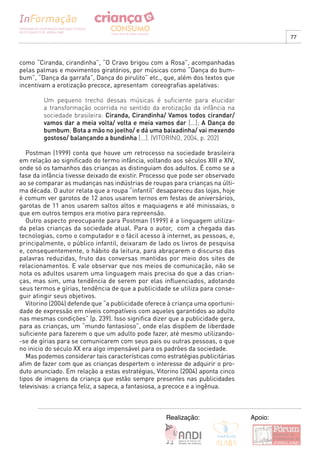 77



como “Ciranda, cirandinha”, “O Cravo brigou com a Rosa”, acompanhadas
pelas palmas e movimentos giratórios, por músicas como “Dança do bum-
bum”, “Dança da garrafa”, Dança do pirulito” etc., que, além dos textos que
incentivam a erotização precoce, apresentam coreografias apelativas:

        Um pequeno trecho dessas músicas é suficiente para elucidar
        a transformação ocorrida no sentido da erotização da infância na
        sociedade brasileira: Ciranda, Cirandinha/ Vamos todos cirandar/
        vamos dar a meia volta/ volta e meia vamos dar [...]; A Dança do
        bumbum; Bota a mão no joelho/ e dá uma baixadinha/ vai mexendo
        gostoso/ balançando a bundinha [...]. (VITORINO, 2004, p. 202)

   Postman (1999) conta que houve um retrocesso na sociedade brasileira
em relação ao significado do termo infância, voltando aos séculos XIII e XIV,
onde só os tamanhos das crianças as distinguiam dos adultos. É como se a
fase da infância tivesse deixado de existir. Processo que pode ser observado
ao se comparar as mudanças nas indústrias de roupas para crianças na últi-
ma década. O autor relata que a roupa “infantil” desapareceu das lojas, hoje
é comum ver garotos de 12 anos usarem ternos em festas de aniversários,
garotas de 11 anos usarem saltos altos e maquiagens e até minissaias, o
que em outros tempos era motivo para repreensão.
   Outro aspecto preocupante para Postman (1999) é a linguagem utiliza-
da pelas crianças da sociedade atual. Para o autor, com a chegada das
tecnologias, como o computador e o fácil acesso à internet, as pessoas, e,
principalmente, o público infantil, deixaram de lado os livros de pesquisa
e, consequentemente, o hábito da leitura, para abraçarem o discurso das
palavras reduzidas, fruto das conversas mantidas por meio dos sites de
relacionamentos. E vale observar que nos meios de comunicação, não se
nota os adultos usarem uma linguagem mais precisa do que a das crian-
ças, mas sim, uma tendência de serem por elas influenciados, adotando
seus termos e gírias, tendência de que a publicidade se utiliza para conse-
guir atingir seus objetivos.
   Vitorino (2004) defende que “a publicidade oferece à criança uma oportuni-
dade de expressão em níveis compatíveis com aqueles garantidos ao adulto
nas mesmas condições” (p. 239). Isso significa dizer que a publicidade gera,
para as crianças, um “mundo fantasioso”, onde elas dispõem de liberdade
suficiente para fazerem o que um adulto pode fazer, até mesmo utilizando-
-se de gírias para se comunicarem com seus pais ou outras pessoas, o que
no inicio do século XX era algo impensável para os padrões da sociedade.
   Mas podemos considerar tais características como estratégias publicitárias
afim de fazer com que as crianças despertem o interesse de adquirir o pro-
duto anunciado. Em relação a estas estratégias, Vitorino (2004) aponta cinco
tipos de imagens da criança que estão sempre presentes nas publicidades
televisivas: a criança feliz, a sapeca, a fantasiosa, a precoce e a ingênua.



                                                    Realização:                 Apoio:
 