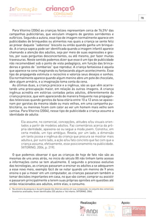 78



   Para Vitorino (2004) as crianças felizes representam cerca de 76,5%6 das
campanhas publicitárias, que veiculam imagens de garotos sorridentes e
eufóricos. Segundo a autora, esse tipo de imagem normalmente aparece em
publicidades de brinquedos ou alimentos nas quais a criança se sente feliz
ao provar daquele “saboroso” biscoito ou então quando ganha um brinque-
do. A criança sapeca pode ser identificada quando a imagem infantil aparece
chamando a atenção dos adultos, seja por meio de suas expressões e ges-
tos, por suas perguntas desconcertantes, ou até mesmo, por fazer muitas
travessuras. Neste sentido podemos dizer que esse é um tipo de publicidade
não recomendável sob o ponto de vista pedagógico, em função das brinca-
deiras e gestos de “zombarias” que reproduz. A criança fantasiosa é aquela
que aparece na cena imaginando ou fantasiando algum acontecimento. Esse
tipo de propaganda estimula o raciocínio e valoriza seus desejos e sonhos.
Ela normalmente aparece quando algum menino abre um pote de chocolate,
abre algum armário, e a imaginação toma conta da cena.
   As últimas duas, a criança precoce e a ingênua, são as que vêm acarre-
tando uma preocupação maior, em relação às outras imagens. A criança
ingênua acredita em estórias contadas pelos adultos, diferentemente da
criança precoce, que vem aparecendo de maneira frequente nas propagan-
das televisivas quando garotos da faixa etária entre 10 a 12 anos se apaixo-
nam por garotas da mesma idade ou mais velhas, em uma campanha pu-
blicitária, ou meninas ficam com calor ao ver um homem mais velho sem
camisa. Para Vitorino (2004), nesse tipo de publicidade a criança assume a
identidade de adulta:

            Ela assume, no comercial, concepções, atitudes e/ou visuais orien-
            tados a partir de modelos adultos. Faz comentários acerca da pró-
            pria identidade, apaixona-se ou segue a moda jovem. Constitui, em
            certa medida, um tipo ambíguo. Revela, por um lado, a dimensão
            um tanto jocosa e ingênua da criança que procura se mostrar mais
            adulta e, por outro lado, a ação e/ou fato concreto que faz com que a
            criança assuma, efetivamente, esse posicionamento na publicidade.
            (VITORINO, 2004, p. 219).

  O que podemos observar é que as crianças de hoje de fato não são as
mesmas de uns anos atrás, no inicio do século XX não tinham tanto acesso
a informações como se tem atualmente. E seguindo o processo evolutivo
das tecnologias, as crianças passaram a ensinar os adultos a se adequarem
a esse novo meio, exemplo fácil de se notar quando um menino de 9 anos
ensina o pai a mexer em um computador, as crianças passaram também a
tomar decisões importantes em casa, no que vão comer, comprar ou assistir
e passaram principalmente a terem suas próprias opiniões em questões até
então relacionados aos adultos, entre elas; o consumo.
6 Na amostra da pesquisa e da participação dos diversos atores em sua composição, no conjunto dos comerciais
  brasileiros analisados, foram identificados 335 adultos e 166 infantis. (VITORINO, 2004)




                                                                         Realização:                           Apoio:
 