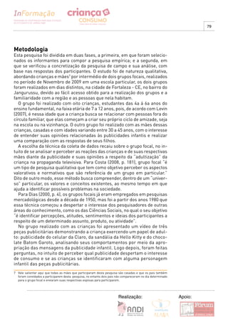 79




Metodologia
Esta pesquisa foi dividida em duas fases, a primeira, em que foram selecio-
nados os informantes para compor a pesquisa empírica; e a segunda, em
que se verificou a concretização da pesquisa de campo e sua análise, com
base nas respostas dos participantes. O estudo foi de natureza qualitativa,
abordando crianças e mães7 por intermédio de dois grupos focais, realizados
no período de Novembro de 2009 em uma escola particular, os dois grupos
foram realizados em dias distintos, na cidade de Fortaleza - CE, no bairro do
Jangurussu, devido ao fácil acesso obtido para a realização dos grupos e a
familiaridade com a região e as pessoas que nela habitam.
   O grupo foi realizado com oito crianças, estudantes das 4a á 6a anos do
ensino fundamental, na faixa etária de 7 a 12 anos, pois, de acordo com Levin
(2007), é nessa idade que a criança busca se relacionar com pessoas fora do
círculo familiar, que elas começam a criar seu próprio ciclo de amizade, seja
na escola ou na vizinhança. O outro grupo foi realizado com as mães dessas
crianças, casadas e com idades variando entre 30 a 45 anos, com o interesse
de entender suas opiniões relacionadas às publicidades infantis e realizar
uma comparação com as respostas de seus filhos.
   A escolha da técnica da coleta de dados recaiu sobre o grupo focal, no in-
tuito de se analisar e perceber as reações das crianças e de suas respectivas
mães diante da publicidade e suas opiniões a respeito da “adultização” da
criança na propaganda televisiva. Para Costa (2008, p. 181), grupo focal “é
um tipo de pesquisa qualitativa que tem como objetivo perceber os aspectos
valorativos e normativos que são referência de um grupo em particular.”
Dito de outro modo, esse método busca compreender, dentro de um “univer-
so” particular, os valores e conceitos existentes, ao mesmo tempo em que
ajuda a identificar possíveis problemas na sociedade.
   Para Dias (2000, p. 4), os grupos focais já eram empregados em pesquisas
mercadológicas desde a década de 1950, mas foi a partir dos anos 1980 que
essa técnica começou a despertar o interesse dos pesquisadores de outras
áreas do conhecimento, como os das Ciências Sociais, no qual o seu objetivo
“é identificar percepções, atitudes, sentimentos e ideias dos participantes a
respeito de um determinado assunto, produto, ou atividade”.
   No grupo realizado com as crianças foi apresentado um vídeo de três
peças publicitárias demonstrando a criança exercendo um papel de adul-
to: publicidade do celular da Claro, da sandália da Hello Kitty e do choco-
late Batom Garoto, analisando seus comportamentos por meio da apro-
priação das mensagens da publicidade infantil. Logo depois, foram feitas
perguntas, no intuito de perceber qual publicidade despertam o interesse
de consumo e se as crianças se identificaram com alguma personagem
infantil das peças publicitárias.
7 Vale salientar aqui que todas as mães que participaram desta pesquisa são casadas e que os pais também
  foram convidados a participarem desta pesquisa, no entanto dois pais não compareceram no dia determinado
  para o grupo focal e enviaram suas respectivas esposas para participarem.




                                                                        Realização:                          Apoio:
 