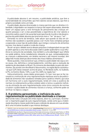 8



  A publicidade abusiva é, em resumo, a publicidade antiética, que fere a
vulnerabilidade do consumidor, que fere valores sociais básicos, que fere a
própria sociedade como um todo.
  A publicidade abusiva direcionada à criança permite que os direitos à li-
berdade, à dignidade e ao respeito à criança não sejam observados, devendo
haver um espaço para a livre formação do pensamento das crianças en-
quanto pessoas e ser a elas possibilitada a experiência de criar valores e
conceitos sadios a partir da sua própria perspectiva de mundo e não da pers-
pectiva da publicidade abusiva que preconiza mais o “ter” do que o “ser”.
  Entrando no cerne da temática, cabe aduzir que quando se fala em ali-
mentos não-saudáveis a questão passa a ser muito mais complexa porque
a exposição a esse tipo de publicidade, que instiga o consumo de alimentos
nocivos, traz danos à saúde e à vida da criança.
  De ver-se que o debate acerca desses prejuízos é indispensável eis que não
se atém apenas a uma mera discussão sobre o poder publicitário e sua influ-
ência no consumo da sociedade, mas também a uma abordagem que reflete
na saúde pública, tema notadamente relevante eis que, comprovadamente,
as crianças e adolescentes, em âmbito nacional e até mesmo mundial, têm
adquirido muitas doenças decorrentes dos maus hábitos alimentares.6
  Nesta questão, insta esclarecer que, embora a publicidade não seja a úni-
ca causa, ela, definitiva e comprovadamente, contribui para a evolução da
epidemia de obesidade no Brasil. Os números da obesidade no país são alar-
mantes. De acordo com Ana Beatriz Vasconcelos, na região Norte constatou-
-se que 5,2% delas estavam acima do peso; no Nordeste 6,0%; no Sudeste,
6,7%; no Centro-Oeste, 7,0%; e, por fim, 8,8% na região Sul.7
  Indiscutivelmente, esses dados preocupam. E é por isso que se faz ne-
cessária a instituição de uma regulamentação expressa acerca da publici-
dade de alimentos não-saudáveis voltados para o público infantil, que atue
em harmonia com a auto-regulamentação, tendo em vista a ausência de
normas no ordenamento jurídico estatal sobre o tema e a patente ineficá-
cia da utilização da auto-regulamentação como único conjunto de normas
a tutelar a publicidade de alimentos nocivos à criança, conforme pode-se
verificar no tópico a seguir.

2. O problema apresentado: a ineficácia da auto-
regulamentação na publicidade destinada a crianças
Abstraindo toda a situação até então exposta, deve-se, a princípio, reconhe-
cer o importante papel da auto-regulamentação, sendo certo que a mobili-
zação da própria classe publicitária para coibição de abusos em sua ativida-
de é uma iniciativa louvável e que merece destaque.
6 CRESCE o índice de obesidade infantil no país. Jornal Ponto Final. Disponível em: <http://www.jornalpontofinal.
  com.br/2659/cresce-o-indice-de-obesidade-infantil-no-pais>. Acesso em: 14 nov. 2009.
7 VASCONCELOS, Ana Beatriz. Regulamentação da Publicidade de Alimentos: A Visão da Saúde Publica. In: MESA
  REDONDA SOBRE Publicidade de alimentos dirigida ao público infantil, 2009, São Paulo. Disponível em: <http://
  www.idec.org.br/pdf/20090310_evento_IDEC_Alana_apres_Ana_B_%20Vasconcelos_MS.pdf>. Acesso em: 27
  ago.2009.




                                                                             Realização:                            Apoio:
 