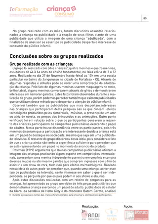 80



   No grupo realizado com as mães, foram discutidos assuntos relacio-
nados à criança na publicidade e à reação de seus filhos diante de uma
publicidade que utiliza a imagem de uma criança “adultizada”, com a
finalidade de analisar se esse tipo de publicidade desperta o interesse de
consumir do público infantil.


Conclusões sobre os grupos realizados
Grupo realizado com as crianças:
   O grupo foi realizado com oitos crianças8, quatro meninos e quatro meninas,
estudantes do 4a à 6a anos do ensino fundamental, na faixa etária de 7 a 12
anos. Realizado no dia 27 de Novembro (sexta-feira) as 17h em uma escola
particular no bairro do Jangurussu na cidade de Fortaleza - CE. Através de
algumas respostas e atitudes pode se notar uma comprovação da adultiza-
ção da criança. Pelo fato de algumas meninas usarem maquiagens no rosto,
brilho labial, alguns meninos conversarem através de gírias e demonstrarem
interesses em namorar garotas. Estes fatos foram observados durante a rea-
lização do grupo, porém podemos perceber também que existem publicidades
que se utilizam desse método para despertar a atenção do público infantil.
   Observei também que as publicidades que mais despertam interesses
nas crianças que participaram desta pesquisa são as que contém efeitos
tecnológicos produzidos pelos comerciais, músicas, a presença de um ator
ou atriz de novela, os preços dos brinquedos e as animações. Outro ponto
verificado foi em relação sobre o que os participantes pensavam a respei-
to das crianças participarem de campanhas publicitárias exercendo o papel
de adultos. Nesta parte houve discordância entre os participantes, pois três
meninos disseram que a participação era interessante devido a criança está
em um papel de destaque na sociedade, mesmo que seja em uma publicida-
de televisiva. O restante do grupo discordou desta ideia, pois considera o fato
de que a criança ainda não tenha a experiência suficiente para perceber que
só está representando um papel no momento do anúncio do produto.
   Postman (1999) argumenta que muitas campanhas publicitárias utilizam a
imagem das crianças praticando algum esporte em competições internacio-
nais, apresentam uma menina independente que entra em uma loja e compra
diversas roupas ou até mesmo garotos que compram ingressos com o fim de
assistir a um show de rock, tudo isso para efeitos mercadológicos. Baseado
nessa ideia do autor, pode-se perceber que, quando uma criança, ao ver esse
tipo de publicidade na televisão, sente interesse em saber o que é ser inde-
pendente, se pergunta por que os pais podem ir aos shows e ela, não.
   Após estas discussões realizadas com um roteiro de perguntas para as
crianças, foi apresentado ao grupo um vídeo de três peças publicitárias que
demonstram a criança exercendo um papel de adulto: publicidade do celular
da Claro, da sandália da Hello Kitty e do chocolate Batom Garoto, analisei
8 Durante a pesquisa os nomes das crianças foram alterados para preservar a identidade dos participantes.




                                                                          Realização:                       Apoio:
 