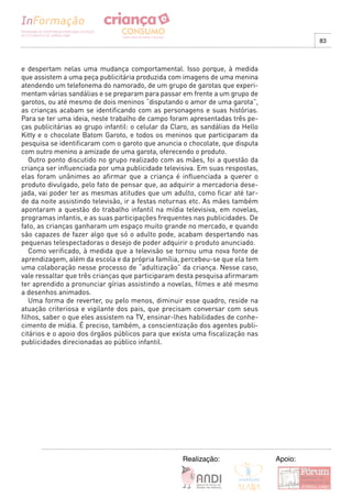 83



e despertam nelas uma mudança comportamental. Isso porque, à medida
que assistem a uma peça publicitária produzida com imagens de uma menina
atendendo um telefonema do namorado, de um grupo de garotas que experi-
mentam várias sandálias e se preparam para passar em frente a um grupo de
garotos, ou até mesmo de dois meninos “disputando o amor de uma garota”,
as crianças acabam se identificando com as personagens e suas histórias.
Para se ter uma ideia, neste trabalho de campo foram apresentadas três pe-
ças publicitárias ao grupo infantil: o celular da Claro, as sandálias da Hello
Kitty e o chocolate Batom Garoto, e todos os meninos que participaram da
pesquisa se identificaram com o garoto que anuncia o chocolate, que disputa
com outro menino a amizade de uma garota, oferecendo o produto.
   Outro ponto discutido no grupo realizado com as mães, foi a questão da
criança ser influenciada por uma publicidade televisiva. Em suas respostas,
elas foram unânimes ao afirmar que a criança é influenciada a querer o
produto divulgado, pelo fato de pensar que, ao adquirir a mercadoria dese-
jada, vai poder ter as mesmas atitudes que um adulto, como ficar até tar-
de da noite assistindo televisão, ir a festas noturnas etc. As mães também
apontaram a questão do trabalho infantil na mídia televisiva, em novelas,
programas infantis, e as suas participações frequentes nas publicidades. De
fato, as crianças ganharam um espaço muito grande no mercado, e quando
são capazes de fazer algo que só o adulto pode, acabam despertando nas
pequenas telespectadoras o desejo de poder adquirir o produto anunciado.
   Como verificado, à medida que a televisão se tornou uma nova fonte de
aprendizagem, além da escola e da própria família, percebeu-se que ela tem
uma colaboração nesse processo de “adultização” da criança. Nesse caso,
vale ressaltar que três crianças que participaram desta pesquisa afirmaram
ter aprendido a pronunciar gírias assistindo a novelas, filmes e até mesmo
a desenhos animados.
   Uma forma de reverter, ou pelo menos, diminuir esse quadro, reside na
atuação criteriosa e vigilante dos pais, que precisam conversar com seus
filhos, saber o que eles assistem na TV, ensinar-lhes habilidades de conhe-
cimento de mídia. É preciso, também, a conscientização dos agentes publi-
citários e o apoio dos órgãos públicos para que exista uma fiscalização nas
publicidades direcionadas ao público infantil.




                                                     Realização:                 Apoio:
 