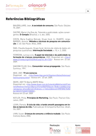 84




Referências Bibliográficas
    BAUDRILLARD, Jean. A sociedade de consumo. São Paulo: Edições
    70, 2007.

    CASTRO, Maria Lília Dias de. Televisão e publicidade: ações conver-
    gentes. E-Compós [Brasília], v. 4, dez. 2005.

    COSTA, Maria Eugênia Belczak. Grupo focal. In: DUARTE, Jorge;
    BARROS, Antonio. Métodos e técnicas de pesquisa em comunica-
    ção. 2. ed. São Paulo: Atlas, 2008.

    DIAS, Claudia Augusto. Grupo focal: técnica de coleta de dados em
    pesquisas qualitativas. Informação Sociedade, v. 10, n. 2, 2000.

    FERREIRA, Larissa Lins. O papel da televisão e da publicidade na
    formação de crianças consumidoras. 2009. Disponível em <http://
    www.jurisway.org.br/v2/dhall.asp?id_dh=1324> Acesso em: 22 set.
    2009.

    GIACOMI FILHO, Gino. Consumidor versus propaganda. São Paulo:
    Summus, 1991.

    IBGE, 2007. TV em números
    Disponivel em <http://www.ibge.gov.br/ibgeteen/datas/televisao/
    tvemnumeros.html> Acesso em: 22 set. 2009.

    IBOPE, 2007 TV Aberta IBOPE Mídia
    Disponível em <http://www.ibope.com.br/calandraWeb/servlet/Cala
    ndraRedirect?temp=6&proj=PortalIBOPE&pub=T&db=caldb&comp
    =pesquisa_leitura&nivel=Análises e Índices&docid=598FBAE7A282
    A41A8325732A0072BBB2>
    Acesso em 23 set. 2009

    KOTLER, Philip. Princípios de Marketing. São Paulo: Pearson Edu-
    cation, 2007.

    LEVIN, Pamela. O ciclo da vida: criando smooth passagens em to-
    das as épocas da vida. Publicado por A Companhia Nutritivo. Ukiah,
    CA, 2007.

    LINN, Susan. Crianças do consumo: a infância roubada. São Paulo:
    Instituto Alana, 2006.



                                              Realização:                 Apoio:
 