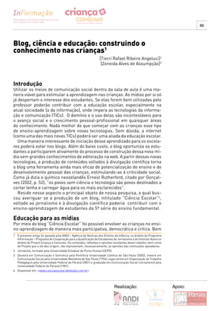 86




Blog, ciência e educação: construindo o
conhecimento nas crianças1
                                                                [Tierri Rafael Ribeiro Angeluci]2
                                                                 [Zeneida Alves de Assumpção]3



Introdução
Utilizar os meios de comunicação social dentro da sala de aula é uma ma-
neira viável para estimular a aprendizagem nas crianças. As mídias por si só
já despertam o interesse dos estudantes. Se elas forem bem utilizadas pelo
professor poderão contribuir com a educação escolar, especialmente na
atual sociedade (a da informação), onde impera as tecnologias da informa-
ção e comunicação (TICs). O domínio e o uso delas são incontestáveis para
o avanço social e o crescimento pessoal-profissional em quaisquer áreas
do conhecimento. Nada melhor do que começar com as crianças esse tipo
de ensino-aprendizagem sobre novas tecnologias. Sem dúvida, a internet
(como uma das mais novas TICs) poderá ser uma aliada da educação escolar.
   Uma maneira interessante de iniciação desse aprendizado para os escola-
res poderá estar nos blogs. Além do baixo custo, o blog oportuniza os estu-
dantes a participarem ativamente do processo de construção dessa nova mí-
dia sem grandes conhecimentos de editoração na web. A partir dessas novas
tecnologias, a produção de conteúdos voltados à divulgação científica torna
o blog uma ferramenta ainda mais eficaz de potencialização do ensino e de
desenvolvimento pessoal das crianças, estimulando-as à criticidade social.
Como já dizia o químico neozelandês Ernest Rutherford, citado por Gonçal-
ves (2002, p. 52), “os povos sem ciência e tecnologia são povos destinados a
cortar lenha e carregar água para os mais esclarecidos”.
   Reside nesse aspecto o principal objeto de nossa pesquisa, a qual bus-
cou averiguar se a produção de um blog, intitulado “Ciência Escolar”4,
voltado ao jornalismo e à divulgação científica poderia contribuir com o
ensino-aprendizagem de estudantes da 5ª série do ensino fundamental.

Educação para as mídias
Por meio do blog “Ciência Escolar” foi possível envolver as crianças no ensi-
no-aprendizagem de maneira mais participativa, democrática e crítica. Bem
1 O presente artigo foi apoiado pela ANDI – Agência de Notícias dos Direitos da Infância, no âmbito do Programa
  InFormação – Programa de Cooperação para a Qualificação de Estudantes de Jornalismo e do Instituto Alana no
  âmbito do Projeto Criança e Consumo. Os conteúdos, reflexões e opiniões constantes deste trabalho, bem como
  do Projeto que a ele deu origem, não representam, necessariamente, as opiniões das instituições apoiadoras.
2 Jornalista, formado pela Universidade Estadual de Ponta Grossa (UEPG).
3 Doutora em Comunicação e Semiótica pela Pontifícia Universidade Católica de São Paulo (2002), mestre em
  Comunicação Social pela Universidade Metodista de São Paulo (1994), especialista em Organização do Trabalho
  Pedagógico pela Universidade Federal do Paraná (2001) e graduada em Comunicação Social (Jornalismo) pela
  Universidade Federal do Paraná (1981).
4 Disponivel em: <www.cienciaescolar.dotstudio.com.br>




                                                                           Realização:                            Apoio:
 