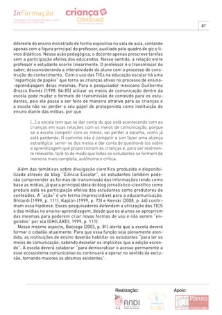 87



diferente do ensino ministrado de forma expositiva na sala de aula, contando
apenas com a figura principal do professor, auxiliado pelo quadro de giz e li-
vros didáticos. Nessa ação pedagógica, o docente apenas prescreve tarefas
sem a participação efetiva dos educandos. Nesse sentido, a relação entre
professor e estudante ocorre linearmente. O professor é o transmissor do
saber, desconsiderando a interatividade do aluno com o processo de cons-
trução do conhecimento. Com o uso das TICs na educação escolar há uma
“repartição de papéis” que torna as crianças ativas no processo de ensino-
-aprendizagem delas mesmas. Para o pesquisador mexicano Guilhermo
Orozco Goméz (1998: 84-85) utilizar os meios de comunicação dentro da
escola pode mudar o formato de transmissão de conteúdo para os estu-
dantes, pois ele passa a ser feito de maneira atrativa para as crianças e
a escola não vai perder o seu papel de protagonista como instituição de
ensino diante das mídias, por que

        [...] a escola tem que se dar conta do que está acontecendo com as
        crianças em suas relações com os meios de comunicação, porque
        se a escola competir com os meios, vai perder a batalha, como já
        está perdendo. O caminho não é competir e sim fazer uma aliança
        estratégica: servir-se dos meios e dar conta de questioná-los sobre
        a aprendizagem que proporcionam às crianças e, para ser realmen-
        te relevante, fazê-lo de modo que todos os estudantes se formem de
        maneira mais completa, autônoma e crítica.

   Além das temáticas sobre divulgação científica produzida e disponibi-
lizada através do blog “Ciência Escolar”, os estudantes também pode-
rão compreender as formas de transmissão das informações tendo como
base as mídias, já que a principal ideia do blog jornalístico-científico como
produto está na participação efetiva dos estudantes como produtores de
conteúdos. A “ação” é um termo imprescindível para a educomunicação.
Ghilardi (1999, p. 111), Kaplún (1999, p. 73) e Kenski (2008, p. 44) confir-
mam essa hipótese. Esses pesquisadores defendem a utilização das TICS
e das mídias no ensino-aprendizagem, desde que os alunos se apropriem
das mesmas para poderem criar novas formas de uso e não serem “en-
golidos” por ela (GHILARDI, 1999, p. 111).
   Nesse mesmo aspecto, Baccega (2003, p. 81) alerta que a escola deverá
formar o cidadão atualmente. Para que essa função seja plenamente aten-
dida, as instituições de ensino deverão habilitar os estudantes “para ler os
meios de comunicação, sabendo desvelar os implícitos que a edição escon-
de”. A escola deverá colaborar “para democratizar o acesso permanente a
esse ecossistema comunicativo ou continuará a operar no sentido da exclu-
são, tornando maiores os abismos existentes”.




                                                     Realização:                 Apoio:
 