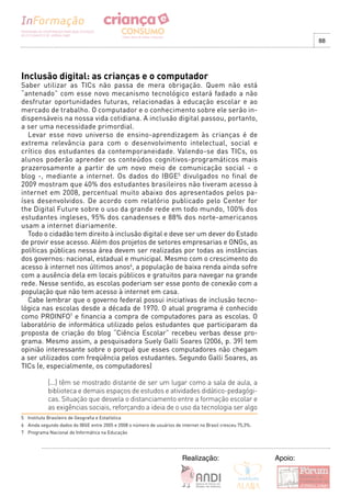 88




Inclusão digital: as crianças e o computador
Saber utilizar as TICs não passa de mera obrigação. Quem não está
“antenado” com esse novo mecanismo tecnológico estará fadado a não
desfrutar oportunidades futuras, relacionadas à educação escolar e ao
mercado de trabalho. O computador e o conhecimento sobre ele serão in-
dispensáveis na nossa vida cotidiana. A inclusão digital passou, portanto,
a ser uma necessidade primordial.
  Levar esse novo universo de ensino-aprendizagem às crianças é de
extrema relevância para com o desenvolvimento intelectual, social e
crítico dos estudantes da contemporaneidade. Valendo-se das TICs, os
alunos poderão aprender os conteúdos cognitivos-programáticos mais
prazerosamente a partir de um novo meio de comunicação social - o
blog -, mediante a internet. Os dados do IBGE5 divulgados no final de
2009 mostram que 40% dos estudantes brasileiros não tiveram acesso à
internet em 2008, percentual muito abaixo dos apresentados pelos pa-
íses desenvolvidos. De acordo com relatório publicado pelo Center for
the Digital Future sobre o uso da grande rede em todo mundo, 100% dos
estudantes ingleses, 95% dos canadenses e 88% dos norte-americanos
usam a internet diariamente.
  Todo o cidadão tem direito à inclusão digital e deve ser um dever do Estado
de provir esse acesso. Além dos projetos de setores empresarias e ONGs, as
políticas públicas nessa área devem ser realizadas por todas as instâncias
dos governos: nacional, estadual e municipal. Mesmo com o crescimento do
acesso à internet nos últimos anos6, a população de baixa renda ainda sofre
com a ausência dela em locais públicos e gratuitos para navegar na grande
rede. Nesse sentido, as escolas poderiam ser esse ponto de conexão com a
população que não tem acesso à internet em casa.
  Cabe lembrar que o governo federal possui iniciativas de inclusão tecno-
lógica nas escolas desde a década de 1970. O atual programa é conhecido
como PROINFO7 e financia a compra de computadores para as escolas. O
laboratório de informática utilizado pelos estudantes que participaram da
proposta de criação do blog “Ciência Escolar” recebeu verbas desse pro-
grama. Mesmo assim, a pesquisadora Suely Galli Soares (2006, p. 39) tem
opinião interessante sobre o porquê que esses computadores não chegam
a ser utilizados com freqüência pelos estudantes. Segundo Galli Soares, as
TICs (e, especialmente, os computadores)

             [...] têm se mostrado distante de ser um lugar como a sala de aula, a
             biblioteca e demais espaços de estudos e atividades didático-pedagógi-
             cas. Situação que desvela o distanciamento entre a formação escolar e
             as exigências sociais, reforçando a ideia de o uso da tecnologia ser algo
5 Instituto Brasileiro de Geografia e Estatística
6 Ainda segundo dados do IBGE entre 2005 e 2008 o número de usuários de internet no Brasil cresceu 75,3%.
7 Programa Nacional de Informática na Educação




                                                                         Realização:                        Apoio:
 